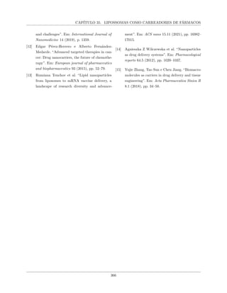 CAPÍTULO 35. LIPOSSOMAS COMO CARREADORES DE FÁRMACOS
and challenges”. Em: International Journal of
Nanomedicine 14 (2019), p. 1359.
[12] Edgar Pérez-Herrero e Alberto Fernández-
Medarde. “Advanced targeted therapies in can-
cer: Drug nanocarriers, the future of chemothe-
rapy”. Em: European journal of pharmaceutics
and biopharmaceutics 93 (2015), pp. 52–79.
[13] Rumiana Tenchov et al. “Lipid nanoparticles
from liposomes to mRNA vaccine delivery, a
landscape of research diversity and advance-
ment”. Em: ACS nano 15.11 (2021), pp. 16982–
17015.
[14] Agnieszka Z Wilczewska et al. “Nanoparticles
as drug delivery systems”. Em: Pharmacological
reports 64.5 (2012), pp. 1020–1037.
[15] Yujie Zhang, Tao Sun e Chen Jiang. “Biomacro-
molecules as carriers in drug delivery and tissue
engineering”. Em: Acta Pharmaceutica Sinica B
8.1 (2018), pp. 34–50.
366
 