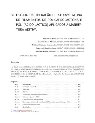 36 ESTUDO DA LIBERAÇÃO DE ATORVASTATINA
DE FILAMENTOS DE POLICAPROLACTONA E
POLI (ÁCIDO LÁCTICO) APLICADOS À MANUFA-
TURA ADITIVA
Luciara da Silva1
, UFRRJ2
, ORCID 0000-0002-3882-7471;
Ester Costa de Almeida, UFRRJ2
, ORCID 0000-0002-2446-1173;
Neilton Paixão de Jesus Junior, UFRRJ2
, ORCID 0000-0003-3797-8208;
Tiago José Bandeira Sales, UFRRJ2
, ORCID 0000-0001-6072-034X;
Roberta Helena Mendonça, UFRRJ2
, ORCID 0000-0003-1034-7027.
ISBN: 978-85-5722-791-0 DOI: 10.29327/BIOMAT22.598526
Como citar
da SILVA, L.; de ALMEIDA; E. C.; JUNIOR, N. P. de J.; SALES, T. J. B.; MENDONÇA, R. H. ESTUDO
DA LIBERAÇÃO DE ATORVASTATINA DE FILAMENTOS DE POLICAPROLACTONA E POLI (ÁCIDO
LÁCTICO) APLICADOS À MANUFATURA ADITIVA. In: ELIAS, C. N.; NATTRODT, A. K. de A.;
MONTEIRO, R. H.; de SOUZA, B. M. (Ed.). Propriedades e Aplicações dos Biomateriais. [S.l.]: EVEN3,
Recife - PE, Brasil. 2023. p. 366-377.
Tópicos
36.1 Introdução . . . . . . . . . . . . . . . . . . . . . . . . . . . . . . . . . . . . . . . . . 369
36.2 Materiais e métodos . . . . . . . . . . . . . . . . . . . . . . . . . . . . . . . . . . . 370
36.2.1 Materiais . . . . . . . . . . . . . . . . . . . . . . . . . . . . . . . . . . . . . . . . . . . 370
36.2.2 Métodos . . . . . . . . . . . . . . . . . . . . . . . . . . . . . . . . . . . . . . . . . . . 370
36.2.2.1 Preparo das matrizes polímero/fármaco . . . . . . . . . . . . . . . . . . . . . . . . . . 370
36.2.2.2 Extrusão a Quente – HME . . . . . . . . . . . . . . . . . . . . . . . . . . . . . . . . . 371
36.2.3 Caracterizações dos filamentos . . . . . . . . . . . . . . . . . . . . . . . . . . . . . . 371
36.2.3.1 Microscopia eletrônica de varredura (MEV) e análise quantitativa por EDS . . . . . . 371
36.2.3.2 Ensaio de liberação in vitro . . . . . . . . . . . . . . . . . . . . . . . . . . . . . . . . . 371
36.3 Resultados . . . . . . . . . . . . . . . . . . . . . . . . . . . . . . . . . . . . . . . . . 371
1 Email: luciaraufrrj@hotmail.com
2 Universidade Federal Rural do Rio de Janeiro
 