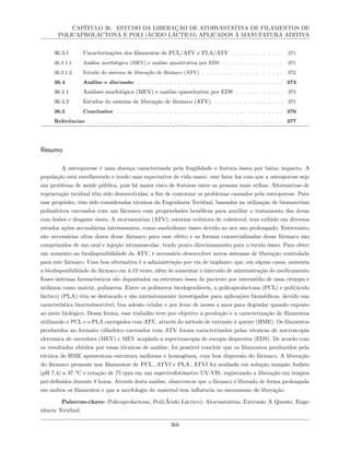 CAPÍTULO 36. ESTUDO DA LIBERAÇÃO DE ATORVASTATINA DE FILAMENTOS DE
POLICAPROLACTONA E POLI (ÁCIDO LÁCTICO) APLICADOS À MANUFATURA ADITIVA
36.3.1 Caracterizações dos filamentos de PCL/ATV e PLA/ATV . . . . . . . . . . . . . 371
36.3.1.1 Análise morfológica (MEV) e análise quantitativa por EDS . . . . . . . . . . . . . . . 371
36.3.1.2 Estudo do sistema de liberação de fármaco (ATV) . . . . . . . . . . . . . . . . . . . . 372
36.4 Análise e discussão . . . . . . . . . . . . . . . . . . . . . . . . . . . . . . . . . . . . 373
36.4.1 Análises morfológica (MEV) e análise quantitativa por EDS . . . . . . . . . . . . 373
36.4.2 Estudos do sistema de liberação de fármaco (ATV) . . . . . . . . . . . . . . . . . 375
36.5 Conclusões . . . . . . . . . . . . . . . . . . . . . . . . . . . . . . . . . . . . . . . . . 376
Referências . . . . . . . . . . . . . . . . . . . . . . . . . . . . . . . . . . . . . . . . . . . . . . . . 377
Resumo
A osteoporose é uma doença caracterizada pela fragilidade e fratura óssea por baixo impacto. A
população está envelhecendo e tendo uma expectativa de vida maior, este fator faz com que a osteoporose seja
um problema de saúde pública, pois há maior risco de fraturas entre as pessoas mais velhas. Alternativas de
regeneração tecidual têm sido desenvolvidas, a fim de contornar os problemas causados pela osteoporose. Para
esse propósito, têm sido consideradas técnicas da Engenharia Tecidual, baseadas na utilização de biomateriais
poliméricos carreados com um fármaco com propriedades benéficas para auxiliar o tratamento das áreas
com lesões e desgaste ósseo. A atorvastatina (ATV), estatina redutora de colesterol, tem exibido em diversos
estudos ações secundárias interessantes, como anabolismo ósseo devido ao seu uso prolongado. Entretanto,
são necessárias altas doses desse fármaco para esse efeito e as formas comercializadas desse fármaco são
comprimidos de uso oral e injeção intramuscular, tendo pouco direcionamento para o tecido ósseo. Para obter
um aumento na biodisponibilidade da ATV, é necessário desenvolver novos sistemas de liberação controlada
para este fármaco. Uma boa alternativa é a administração por via de implante, que, em alguns casos, aumenta
a biodisponibilidade do fármaco em 4-10 vezes, além de aumentar o intervalo de administração do medicamento.
Esses sistemas farmacêuticos são depositados na estrutura óssea do paciente por intermédio de uma cirurgia e
utilizam como matriz, polímeros. Entre os polímeros biodegradáveis, a policaprolactona (PCL) e poli(ácido
láctico) (PLA) têm se destacado e são intensivamente investigados para aplicações biomédicas, devido sua
característica biorreabsorvível, boa adesão celular e por levar de meses a anos para degradar quando exposto
ao meio biológico. Dessa forma, esse trabalho teve por objetivo a produção e a caracterização de filamentos
utilizando o PCL e o PLA carregados com ATV, através do método de extrusão à quente (HME). Os filamentos
produzidos no formato cilíndrico carreados com ATV foram caracterizados pelas técnicas de microscopia
eletrônica de varredura (MEV) e MEV acoplado a espectroscopia de energia dispersiva (EDS). De acordo com
os resultados obtidos por essas técnicas de análise, foi possível concluir que os filamentos produzidos pela
técnica de HME apresentam estrutura uniforme e homogênea, com boa dispersão do fármaco. A liberação
do fármaco presente nos filamentos de PCL−ATVf e PLA−ATVf foi avaliada em solução tampão fosfato
(pH 7,4) a 37 °C e rotação de 75 rpm em um espectrofotômetro UV-VIS, registrando a liberação em tempos
pré-definidos durante 8 horas. Através desta análise, observou-se que o fármaco é liberado de forma prolongada
em ambos os filamentos e que a morfologia do material tem influência no mecanismo de liberação.
Palavras-chave: Policaprolactona, Poli(Ácido Láctico); Atorvastatina, Extrusão À Quente, Enge-
nharia Tecidual.
368
 