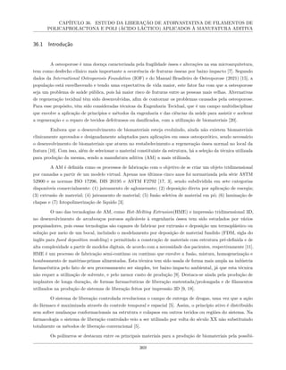CAPÍTULO 36. ESTUDO DA LIBERAÇÃO DE ATORVASTATINA DE FILAMENTOS DE
POLICAPROLACTONA E POLI (ÁCIDO LÁCTICO) APLICADOS À MANUFATURA ADITIVA
36.1 Introdução
A osteoporose é uma doença caracterizada pela fragilidade óssea e alterações na sua microarquitetura,
tem como desfecho clínico mais importante a ocorrência de fraturas ósseas por baixo impacto [7]. Segundo
dados da International Osteoporosis Foundation (IOF) e do Manual Brasileiro de Osteoporose (2021) [15], a
população está envelhecendo e tendo uma expectativa de vida maior, este fator faz com que a osteoporose
seja um problema de saúde pública, pois há maior risco de fraturas entre as pessoas mais velhas. Alternativas
de regeneração tecidual têm sido desenvolvidas, afim de contornar os problemas causados pela osteoporose.
Para esse propósito, têm sido consideradas técnicas da Engenharia Tecidual, que é um campo multidisciplinar
que envolve a aplicação de princípios e métodos da engenharia e das ciências da saúde para assistir e acelerar
a regeneração e o reparo de tecidos defeituosos ou danificados, com a utilização de biomateriais [20].
Embora que o desenvolvimento de biomateriais esteja evoluindo, ainda não existem biomateriais
clinicamente aprovados e designadamente adaptados para aplicações em ossos osteoporótico, sendo necessário
o desenvolvimento de biomateriais que atuem no restabelecimento a regeneração óssea normal no local da
fratura [10]. Com isso, além de selecionar o material constituinte da estrutura, há a seleção da técnica utilizada
para produção da mesma, sendo a manufatura aditiva (AM) a mais utilizada.
A AM é definida como os processos de fabricação com o objetivo de se criar um objeto tridimensional
por camadas a partir de um modelo virtual. Apenas nos últimos cinco anos foi normatizada pela série ASTM
52900 e as normas ISO 17296, DIS 20195 e ASTM F2792 [17, 3], sendo subdividida em sete categorias
disponíveis comercialmente: (1) jateamento de aglomerante; (2) deposição direta por aplicação de energia;
(3) extrusão de material; (4) jateamento de material; (5) fusão seletiva de material em pó; (6) laminação de
chapas e (7) fotopolimerização de líquido [3].
O uso das tecnologias de AM, como Hot-Melting Extrusion(HME) e impressão tridimensional 3D,
no desenvolvimento de arcabouços porosos aplicáveis à engenharia óssea tem sido estudados por vários
pesquisadores, pois essas tecnologias são capazes de fabricar por extrusão e deposição um termoplástico ou
solução por meio de um bocal, incluindo o modelamento por deposição de material fundido (FDM, sigla do
inglês para fused deposition modeling) e permitindo a construção de materiais com estrutura pré-definida e de
alta complexidade a partir de modelos digitais, de acordo com a necessidade dos pacientes, respectivamente [11].
HME é um processo de fabricação semi-contínuo ou contínuo que envolve a fusão, mistura, homogeneização e
bombeamento de matérias-primas alimentadas. Esta técnica tem sido usada de forma mais ampla na indústria
farmacêutica pelo fato de seu processamento ser simples, ter baixo impacto ambiental, já que esta técnica
não requer a utilização de solvente, e pelo menor custo de produção [9]. Destaca-se ainda pela produção de
implantes de longa duração, de formas farmacêuticas de liberação sustentada/prolongada e de filamentos
utilizados na produção de sistemas de liberação feitos por impressão 3D [9, 18].
O sistema de liberação controlada revoluciona o campo de entrega de drogas, uma vez que a ação
do fármaco é maximizada através do controle temporal e espacial [5]. Assim, o princípio ativo é distribuído
sem sofrer mudanças conformacionais na estrutura e colapsos em outros tecidos ou regiões do sistema. Na
farmacologia o sistema de liberação controlado veio a ser utilizado por volta do século XX não substituindo
totalmente os métodos de liberação convencional [5].
Os polímeros se destacam entre os principais materiais para a produção de biomateriais pela possibi-
369
 