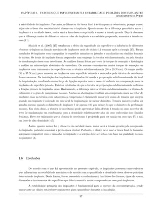 CAPÍTULO 1. FATORES QUE INFLUENCIAM NA ESTABILIDADE PRIMÁRIA DOS IMPLANTES
OSSEOINTEGRÁVEIS
a estabilidade do implante. Portanto, o diâmetro da broca final é crítico para a osteotomia, porque o osso
adjacente a fresa têm contato inicial direto com o implante. Quanto maior for a diferença geométrica entre o
implante e a cavidade óssea, maior será a área óssea comprimida e maior a tensão gerada. Duyck observou
que a diferença maior de diâmetro entre o colar do implante e a cavidade preparada, aumenta a tensão no
osso [11].
Shalabi et al. (2007) [47] estudaram o efeito da rugosidade da superfície e a influência de diferentes
técnicas cirúrgicas na fixação mecânica de implantes orais de titânio 12 semanas após a cirurgia [15]. Foram
instalados 48 implantes com topografias de superfície usinadas ou jateadas e anodizadas em côndilos femorais
de cabras. Os locais de implante foram preparados com emprego da técnica subdimensionada, ou pela técnica
de condensação óssea com osteótomo. As análises foram feitas por teste de torque de remoção e histológica
e análise no microscópio eletrônico de varredura. Os autores encontraram maior torque de remoção em
implantes com tratamento de superfície com a técnica subdimensionada (98 a 29 N.cm). O torque médio
(50 a 35 N.cm) para remover os implantes com superfície usinada e colocados pela técnica de osteótomo
foram menores. Na instalação dos implantes anodizados foi usada a preparação subdimensionada do local
de implantação, resultando numa força de ligação superior com o osso circundante em comparação com os
implantes de superfície jateada. Existem evidências de que a técnica de preparação subdimensionada melhorou
a fixação precoce de implantes orais. Basicamente, a diferença entre a técnica subdimensionada e a técnica de
osteótomo é o grau de compressão do osso. Ambas as abordagens resultam em compressão óssea ao redor do
implante, mas na técnica com osteótomo a compressão é claramente maior por causa de tensões que surgem
quando um implante é colocado em um local de implantação de menor diâmetro. Tensões maiores podem ser
geradas mesmo quando o diâmetro do implante é de apenas 100 µm menor do que o diâmetro da perfuração
no osso. Em vista disso, a técnica de osteótomo pode apresentar falha devido à tensão no osso ao redor do
leito de implantação em combinação com a densidade relativamente alta do osso trabecular dos côndilos
femorais. Deve ser enfatizado que a técnica de osteótomo é projetada para ser usada em osso tipo IV e não
em osso de alta densidade [47].
Assim, quanto menor for o diâmetro da cavidade óssea, maior será a tensão gerada pela compressão
do implante, podendo ocasionar a perda óssea crestal. Portanto, o clínico deve usar a broca final de tamanho
adequado compatível com o tamanho do implante e a seleção deve ser feitas com base na qualidade do osso
do paciente [3].
1.6 Conclusões
De acordo com o que foi apresentado no presente capítulo, os implantes possuem características
que influenciam na estabilidade mecânica e de acordo com a quantidade e densidade óssea deve-se priorizar
determinado implante. Desta forma, faz-se necessário o conhecimento do clínico das formas, tipos de roscas,
dimensões e tratamentos de superfícies que irão transmitir maior compressão ao osso peri-implantar.
A estabilidade primária dos implantes é fundamental para o sucesso da osseointegração, sendo
importante ao clínico estabelecer parâmetros para quantificar durantes a instalação.
37
 