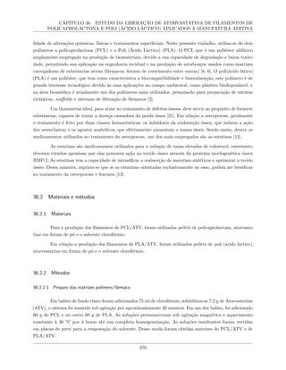 CAPÍTULO 36. ESTUDO DA LIBERAÇÃO DE ATORVASTATINA DE FILAMENTOS DE
POLICAPROLACTONA E POLI (ÁCIDO LÁCTICO) APLICADOS À MANUFATURA ADITIVA
lidade de alterações químicas, físicas e tratamentos superficiais. Neste presente trabalho, utiliza-se de dois
polímeros a policaprolactona (PCL) e o Poli (Ácido Láctico) (PLA). O PCL que é um poliéster alifático
amplamente empregado na produção de biomateriais, devido a sua capacidade de degradação e baixa toxici-
dade, permitindo sua aplicação na engenharia tecidual e na produção de arcabouços usados como matrizes
carregadoras de substâncias ativas (fármacos, fatores de crescimento entre outras) [8, 6]. O poli(ácido lático)
(PLA) é um poliéster, que tem como característica a biocompatibilidade e bioreabsorção, este polímero é de
grande interesse tecnológico devido às suas aplicações no campo ambiental, como plástico biodegradável, e
na área biomédica é atualmente um dos polímeros mais utilizados, pesquisado para preparação de suturas
cirúrgicas, scaffolds e sistemas de liberação de fármacos [2].
Um biomaterial ideal, para atuar no tratamento de defeitos ósseos, deve servir ao propósito de fornecer
substâncias, capazes de tratar a doença causadora da perda óssea [21]. Em relação a osteoporose, geralmente
o tratamento é feito por duas classes farmacêuticas: os inibidores da reabsorção óssea, que inibem a ação
dos osteoclastos; e os agentes anabólicos, que efetivamente aumentam a massa óssea. Sendo assim, dentre os
medicamentos utilizados no tratamento da osteoporose, um dos mais empregados são as estatinas [12].
As estatinas são medicamentos utilizados para a redução de taxas elevadas de colesterol, entretanto,
diversos estudos apontam que elas possuem ação no tecido ósseo através da proteína morfogenética óssea
BMP-2. As estatinas tem a capacidade de intensificar a reabsorção de materiais sintéticos e aprimorar o tecido
ósseo. Dessa maneira, supõem-se que se as estatinas orientadas exclusivamente ao osso, podem ser benéficas
no tratamento da osteoporose e fraturas [13].
36.2 Materiais e métodos
36.2.1 Materiais
Para a produção dos filamentos de PCL/ATV, foram utilizados pellets de policaprolactona, atorvasta-
tina em forma de pó e o solvente clorofórmio.
Em relação a produção dos filamentos de PLA/ATV, foram utilizados pellets de poli (ácido láctico),
atorvastatina em forma de pó e o solvente clorofórmio.
36.2.2 Métodos
36.2.2.1 Preparo das matrizes polímero/fármaco
Em balões de fundo chato foram adicionados 75 ml de clorofórmio, solubilizou-se 7,2 g de Atorvastatina
(ATV), o sistema foi mantido sob agitação por aproximadamente 30 minutos. Em um dos balões, foi adicionado
60 g de PCL e no outro 60 g de PLA. As soluções permaneceram sob agitação magnética e aquecimento
constante à 30 °C por 4 horas até sua completa homogeneização. As soluções resultantes foram vertidas
em placas de petri para a evaporação do solvente. Desse modo foram obtidas matrizes de PCL/ATV e de
PLA/ATV.
370
 