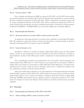 CAPÍTULO 36. ESTUDO DA LIBERAÇÃO DE ATORVASTATINA DE FILAMENTOS DE
POLICAPROLACTONA E POLI (ÁCIDO LÁCTICO) APLICADOS À MANUFATURA ADITIVA
36.2.2.2 Extrusão a Quente – HME
Para a produção dos filamentos por HME, as matrizes de PCL/ATV e de PLA/ATV foram cortadas,
com tamanhos próximos aos dos pellets de PCL e PLA. Os filamentos foram produzidos na extrusora Filamaq
3D. Para a produção dos filamentos de PCL/ATV (PCL−ATVf) a temperatura de extrusão foi igual a 69
°C. Já para a produção do filamento de PLA/ATV (PLA−ATVf) a temperatura utilizada foi de 169 °C. Os
valores utilizados foram selecionados com base em trabalhos desenvolvidos no Laboratório de Desenvolvimento
de Materiais (LADEMAT – IT/DEQ/UFRRJ), tais como Pereira (2020) [14] e de Almeida (2020) [1].
36.2.3 Caracterizações dos filamentos
36.2.3.1 Microscopia eletrônica de varredura (MEV) e análise quantitativa por EDS
As análises por microscopia eletrônica de varredura foram realizadas em microscópio FEI, Quanta
FEG 450, instalado no Laboratório Sistema Nacional de Laboratórios em Nanotecnologias do Instituto
Nacional de Tecnologia (INT) com aumento, tensão de 15kV-20kV.
36.2.3.2 Ensaio de liberação in vitro
Inicialmente, realizou-se a varredura da solução tampão fosfato (pH 7,4) para que fosse possível
observar o perfil e em qual comprimento de onda ele é absorvido por UV-visível. Procedeu-se a varredura no
espectrofotômetro na faixa de 190 a 600 nm para escolher o comprimento de onda adequado para análise da
ATV.
Para a quantificação do fármaco, foi necessário fazer uma curva padrão, onde foi preparada uma
solução tampão fosfato (PBS), pH 7,4 e a ATV. Preparou-se uma solução mãe de atorvastatina em PBS, em
seguida, dilui-se essa solução em concentração de: 0,025; 0,020; 0,015; 0,010; 0,005 µg/ml. As soluções foram
analisadas por UV-vis para a criação da curva de calibração e pôde-se obter o coeficiente de correlação. Com
isto, os filamentos carreados com fármaco foram analisados.
Todas essas análises foram realizadas em um espectrofotômetro UV-Vis Spectrophotometer Kasuaki,
modelo IL-593-S. Amostras de PCL-ATVf e PLA−ATVf medindo 10 cm foram imersas em 25mL de solução
tampão fosfato (pH 7,4), todo o processo foi realizado em triplicata. Estes foram levados ao shaker Ethik
Technology 430/RBD, onde permaneceram em agitação constante e temperatura constante de 37 °C. Este
ensaio teve duração de 8 horas com alíquotas sendo retiradas em intervalos de 60 min para que fossem
analisadas.
36.3 Resultados
36.3.1 Caracterizações dos filamentos de PCL/ATV e PLA/ATV
36.3.1.1 Análise morfológica (MEV) e análise quantitativa por EDS
371
 