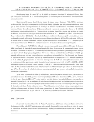 CAPÍTULO 36. ESTUDO DA LIBERAÇÃO DE ATORVASTATINA DE FILAMENTOS DE
POLICAPROLACTONA E POLI (ÁCIDO LÁCTICO) APLICADOS À MANUFATURA ADITIVA
O coeficiente linear da curva (R2
) foi de 0,9861 , e segundo a literatura R2
acima de 0,95 quer dizer
que o modelo é satisfatório [4]. A partir desta equação, as concentrações de atorvastatina foram estimadas
matematicamente.
O percentual de massa dissolvida em função do tempo para o filamento PCL−ATVf é mostrado
na Figura 36.6. Os dados experimentais de liberação foram ajustados por uma equação não-linear, para
que se possa analisar o comportamento da liberação do fármaco e os fenômenos envolvidos durante esse
processo. O valor do coeficiente linear (R2
) encontrado após o ajuste da equação não - linear foi de 0,98026,
sendo assim considerado satisfatório. Pelo percentual de massa dissolvida, nota-se que ao final do ensaio
de 8 horas, o máximo de dissolução do fármaco na amostra de PCL−ATVf foi de 0,20%. De acordo com
Rong e colaboradores (2012) [16], a dissolução do fármaco contido nos filamentos pode ser considerada como
prolongada, quando a liberação do insumo ativo dos filmes não alcançou 50% de liberação após 100 horas
de análise. Com os valores obtidos em 8 horas, pode-se afirmar que o filamento PCL−ATVf atingirá 50% de
liberação do fármaco em 2000 horas, sendo considerada a liberação do fármaco como prolongada.
Para o filamento PLA/ATV foi utilizada a mesma curva padrão para análise de liberação do fármaco
ATV, com banda de absorção de absorção na faixa de 292,5nm. O percentual de massa dissolvida em função
do tempo é mostrado na Figura 7. Os dados experimentais de liberação foram ajustados por uma equação
não-linear, através do programa OriginPro e obteve-se o valor do coeficiente linear (R2
) igual a 0,908, que
segundo a literatura, está um pouco abaixo do esperado que seja satisfatório. Foi observado que durante
as 8 horas de ensaio, o percentual máximo de massa dissolvida corresponde a 0,18%. Segundo estudos de
Li et al. (2008) [8], propôs estudos in vitro com filmes porosos de PLA com termogel carreados com ATV,
os resultados obtidos apresentam rápida liberação inicial com valores de 24,76 ± 1,35% e 36,17 R± 1,57%
detectadas durante os primeiros 6 dias. Durante 24 dias, a ATV foi liberada deforma contínua e lenta, onde
cerca de 86% do fármaco foi liberado em solução de elastase. O autor sugere que a taxa de liberação maior
que 50% se deve ao fato da solução de elastase possuir propriedade que promove a degradação de matrizes
poliméricas rapidamente.
Ao se fazer o comparativo entre os filamentos e suas liberações de fármaco (ATV) em relação ao
percentual de massa dissolvida, pode-se observar pela Figura 36.8 que o filamento de PCL−ATV−f foi mais
efetivo do que o filamento PLA−ATV−f, isso pode ter ocorrido devido a interação do fármaco com o polímero.
Segundo Pereira (2020) [14], a morfologia de matrizes poliméricas influencia no comportamento da liberação
do fármaco, assim como a taxa de degradação, hidrofilicidade/hidrofobicidade e na composição dos dispositivos
de liberação controlada. Assim, polímeros como a PCL e filamentos que a tenham em sua composição, tendem
a liberar o fármaco mais facilmente devido a sua temperatura de fusão. Neste estudo os autores observaram
que a policaprolactona com Tg por volta de 37 °C seria um portador de drogas em potencial.
36.5 Conclusões
No presente trabalho, filamentos de PCL e PLA contendo ATV foram obtidos de forma satisfatória.
As imagens obtidas pelo MEV mostraram a uniformidade da superfície e da superfície de corte de ambos
os filamentos. A análise quantitativa EDS confirmou a presença de elementos característicos da ATV nos
filamentos.
376
 
