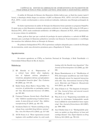 CAPÍTULO 36. ESTUDO DA LIBERAÇÃO DE ATORVASTATINA DE FILAMENTOS DE
POLICAPROLACTONA E POLI (ÁCIDO LÁCTICO) APLICADOS À MANUFATURA ADITIVA
A análise de liberação do fármaco dos filamentos obtidos indicou que, ao final dos ensaios (após 8
horas), a dissolução obtida chegou no máximo a 0,20% no filamento PCL−ATVf e de 0,18% no filamento
PLA−ATVf, e sendo correlacionados a outros estudos já realizados, indicaram uma liberação prolongada da
ATV.
Os dados experimentais da análise de liberação dos filamentos foram ajustados no programa OriginPro.
O ajuste para os dois filamentos estudados apresentou coeficiente de correlação (R2) acima de 0,95 para o
filamento PCL−ATVf, sendo considerado satisfatório e de 0,908 para o filamento de PLA−ATVf, apresentando-
se um pouco abaixo do satisfatório.
Assim, pode-se dizer que que o método de produção da matriz polimérica e o método de HME são
eficientes para a produção de filamentos poliméricos carreados com fármacos. O processamento e a morfologia
das amostras têm influência direta na liberação do fármaco.
Os polímeros biodegradáveis PCL e PLA apresentam condições adequadas para o controle da liberação
da atorvastatina, sendo uma alternativa promissora para a Engenharia de Tecidos.
Agradecimentos
Os autores agradecem ao CNPq, ao Instituto Nacional de Tecnologia, à Rede NanoSaúde e à
Universidade Federal Rural do Rio de Janeiro.
Referências
[1] RS Almeida et al. “Regeneration of
a critical bone defect after implanta-
tion of biphasic calcium phosphate-β-
tricalcium phosphate/calcium pyrophosphate-
and phosphate bioactive glass”. Em: Cerâmica
66 (2020), pp. 119–125.
[2] Rafael Auras, Bruce Harte e Susan Selke. “An
overview of polylactides as packaging materi-
als”. Em: Macromolecular bioscience 4.9 (2004),
pp. 835–864.
[3] Costanza Culmone, Gerwin Smit e Paul Breed-
veld. “Additive manufacturing of medical instru-
ments: A state-of-the-art review”. Em: Additive
manufacturing 27 (2019), pp. 461–473.
[4] Suvakanta Dash et al. “Kinetic modeling on drug
release from controlled drug delivery systems”.
Em: Acta Pol Pharm 67.3 (2010), pp. 217–223.
[5] AS De Souza et al. “Bone regeneration around
implants with modified surface by acid condi-
tioning with the fluoride ions deposition”. Em:
Journal of Osseointegration 12.3 (2020), pp. 222–
228.
[6] Hesam Hosseinkazemi et al. “Modification of
PCL electrospun nanofibrous mat with Calen-
dula officinalis extract for improved interaction
with cells”. Em: International Journal of Poly-
meric Materials and Polymeric Biomaterials
64.9 (2015), pp. 459–464.
[7] John A Kanis et al. “The diagnosis of osteoporo-
sis”. Em: Journal of bone and mineral research
9.8 (1994), pp. 1137–1141.
[8] Wan-Ju Li et al. “Engineering controllable ani-
sotropy in electrospun biodegradable nanofi-
brous scaffolds for musculoskeletal tissue engine-
ering”. Em: Journal of biomechanics 40.8 (2007),
pp. 1686–1693.
[9] Ana Cláudia Lima et al. “Biodegradable poly-
mers: an update on drug delivery in bone and
cartilage diseases”. Em: Expert Opinion on Drug
Delivery 16.8 (2019), pp. 795–813.
377
 
