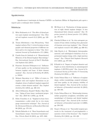 CAPÍTULO 1. FATORES QUE INFLUENCIAM NA ESTABILIDADE PRIMÁRIA DOS IMPLANTES
OSSEOINTEGRÁVEIS
Agradecimentos
Agradecemos à instituição de fomento CAPES e ao Instituto Militar de Engenharia pelo apoio e
suporte para a realização deste trabalho.
Referências
[1] Heba Abuhussein et al. “The effect of thread pat-
tern upon implant osseointegration”. Em: Clini-
cal oral implants research 21.2 (2010), pp. 129–
136.
[2] Tomas Albrektsson e Ann Wennerberg. “Oral
implant surfaces: Part 1–review focusing on topo-
graphic and chemical properties of different sur-
faces and in vivo responses to them.” Em: Inter-
national Journal of Prosthodontics 17.5 (2004).
[3] Camila Lima de Andrade et al. “Biomechanical
Behavior of the Dental Implant Macrodesign.”
Em: International Journal of Oral & Maxillofa-
cial Implants 32.2 (2017).
[4] Francisco Azcarate-Velázquez et al. “Influence
of bone quality on the mechanical interaction
between implant and bone: A finite element
analysis”. Em: Journal of Dentistry 88 (2019),
p. 103161.
[5] Mehmet Bayraktar et al. “Effect of crown to
implant ratio and implant dimensions on pe-
riimplant stress of splinted implant-supported
crowns: a finite element analysis”. Em: Implant
dentistry 22.4 (2013), pp. 406–413.
[6] Albert H Burstein, Donald T Reilly e Marc Mar-
tens. “Aging of bone tissue: mechanical proper-
ties”. Em: JBJS 58.1 (1976), pp. 82–86.
[7] Fabio Cozzolino et al. “Implant-to-bone force
transmission: a pilot study for in vivo strain
gauge measurement technique”. Em: Journal of
the Mechanical Behavior of Biomedical Materials
90 (2019), pp. 173–181.
[8] Fabıola Dalmolin et al. “Bone biomechanics and
biomechanics essays: theoretical foundations”.
Em: Ciência Rural 43 (2013), pp. 1675–1682.
[9] SR Desai et al. “Evaluation of design parame-
ters of eight dental implant designs: A two-
dimensional finite element analysis”. Em: Ni-
gerian journal of clinical practice 15.2 (2012),
pp. 176–181.
[10] Cherida R Dhore et al. “In vitro osteogenic po-
tential of bone debris resulting from placement
of titanium screw-type implants”. Em: Clinical
oral implants research 19.6 (2008), pp. 606–611.
[11] Joke Duyck et al. “Histological, histomorpho-
metrical, and radiological evaluation of an ex-
perimental implant design with a high insertion
torque”. Em: Clinical Oral Implants Research
21.8 (2010), pp. 877–884.
[12] R Eazhil et al. “Impact of implant diameter and
length on stress distribution in osseointegrated
implants: A 3D FEA study”. Em: Journal of In-
ternational Society of Preventive & Community
Dentistry 6.6 (2016), p. 590.
[13] Carlos Nelson Elias et al. “Influence of implant
shape, surface morphology, surgical technique
and bone quality on the primary stability of
dental implants”. Em: Journal of the mechani-
cal behavior of biomedical materials 16 (2012),
pp. 169–180.
[14] Carlos Nelson Elias et al. “Relationship between
surface properties (roughness, wettability and
morphology) of titanium and dental implant
removal torque”. Em: Journal of the mechani-
cal behavior of biomedical materials 1.3 (2008),
pp. 234–242.
[15] Stuart J Froum et al. “Successful surgical pro-
tocols in the treatment of peri-implantitis: a
narrative review of the literature”. Em: Implant
Dentistry 25.3 (2016), pp. 416–426.
38
 
