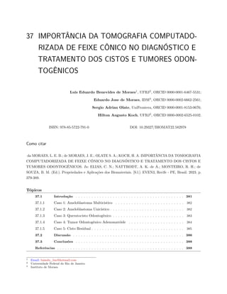 37 IMPORTÂNCIA DA TOMOGRAFIA COMPUTADO-
RIZADA DE FEIXE CÔNICO NO DIAGNÓSTICO E
TRATAMENTO DOS CISTOS E TUMORES ODON-
TOGÊNICOS
Luis Eduardo Benevides de Moraes1
, UFRJ2
, ORCID 0000-0001-6467-5531;
Eduardo Jose de Moraes, IDM3
, ORCID 0000-0002-6662-2561;
Sergio Adrian Olate, UniFrontera, ORCID 0000-0001-8153-0676;
Hilton Augusto Koch, UFRJ2
, ORCID 0000-0002-6525-0102.
ISBN: 978-85-5722-791-0 DOI: 10.29327/BIOMAT22.582978
Como citar
da MORAES, L. E. B.; de MORAES, J. E.; OLATE S. A.; KOCH, H. A. IMPORTÂNCIA DA TOMOGRAFIA
COMPUTADORIZADA DE FEIXE CÔNICO NO DIAGNÓSTICO E TRATAMENTO DOS CISTOS E
TUMORES ODONTOGÊNICOS. In: ELIAS, C. N.; NATTRODT, A. K. de A.; MONTEIRO, R. H.; de
SOUZA, B. M. (Ed.). Propriedades e Aplicações dos Biomateriais. [S.l.]: EVEN3, Recife - PE, Brasil. 2023. p.
379-389.
Tópicos
37.1 Introdução . . . . . . . . . . . . . . . . . . . . . . . . . . . . . . . . . . . . . . . . . 381
37.1.1 Caso 1: Ameloblastoma Multicístico . . . . . . . . . . . . . . . . . . . . . . . . . . 382
37.1.2 Caso 2: Ameloblastoma Unicístico . . . . . . . . . . . . . . . . . . . . . . . . . . . . 382
37.1.3 Caso 3: Queratocisto Odontogênico . . . . . . . . . . . . . . . . . . . . . . . . . . . 383
37.1.4 Caso 4: Tumor Odontogênico Adenomatóide . . . . . . . . . . . . . . . . . . . . . 384
37.1.5 Caso 5: Cisto Residual . . . . . . . . . . . . . . . . . . . . . . . . . . . . . . . . . . . 385
37.2 Discussão . . . . . . . . . . . . . . . . . . . . . . . . . . . . . . . . . . . . . . . . . . 386
37.3 Conclusões . . . . . . . . . . . . . . . . . . . . . . . . . . . . . . . . . . . . . . . . . 388
Referências . . . . . . . . . . . . . . . . . . . . . . . . . . . . . . . . . . . . . . . . . . . . . . . . 388
1 Email: luisedu_bm@hotmail.com
2 Universidade Federal do Rio de Janeiro
3 Instituto de Moraes
 