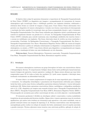 CAPÍTULO 37. IMPORTÂNCIA DA TOMOGRAFIA COMPUTADORIZADA DE FEIXE CÔNICO NO
DIAGNÓSTICO E TRATAMENTO DOS CISTOS E TUMORES ODONTOGÊNICOS
RESUMO
O objetivo deste artigo foi apresentar demonstrar a importância da Tomografia Computadorizada
de Feixe Cônico (TCBFC) no diagnóstico por imagens e acompanhamento de tratamentos de tumores
odontogênicos após reconstrução óssea e reabilitação protética com implantes dentários, enfatizando a
relevância desta técnica no controle de imagens a longo prazo. Casos clínicos: Foram selecionados cinco
pacientes com diagnóstico de tumores odontogênicos e tratados com técnicas conservadoras de descompressão
e enucleação das lesões seguidas de reconstrução óssea que foram acompanhadas durante e após o tratamento.
Tomografias Computadorizadas Cone Beam foram realizadas para diagnóstico inicial e periodicamente para
controle de seguimento durante um período de 5 a 10 anos. As Tomografias Computadorizadas de Feixe
Cônico (TCFC) realizadas para controle mostraram uma remodelação satisfatória dos enxertos ósseos e
o sucesso na reabilitação com implantes. Não foram observados sinais de recidiva nas áreas enucleadas e
reconstruídas. Conclusão: As Radiografias Convencionais, a Tomografia Computadorizada Fan Beam, a
Tomografia Computadorizada Cone Beam e Ressonância Magnética Nuclear (RM) são exames de imagens
citados pela literatura e podem ser utilizadas rotineiramente no diagnóstico e acompanhamento de tumores
odontogênicos, no entanto, a TCFC é uma técnica eficiente para diagnóstico e acompanhamento por imagem,
pois permite a visualização de lesões com mais detalhamento em três dimensões.
Palavras-chave: Tumores Odontogênicos, Tratamento conservador, Tomografia Computadorizada
Cone Beam, Tomografia Computadorizada Fan Beam, Ressonância magnética nuclear.
37.1 Introdução
Os tumores odontogênicos constituem um grupo heterogêneo de lesões com características clínicas
e histopatológicas diversas. O comportamento biológico dessas lesões inclui proliferações hamartomatosas,
tumores benignos não agressivos, tumores agressivos e malignos [6]. Alguns autores afirmam que essas lesões
compreendem quase 3% de todas as lesões dos maxilares [5] e pode causar expansão e destruição óssea,
resultando eventualmente em deformidade facial [22].
O exame clínico e os exames complementares de imagem são de suma importância para o diagnóstico
e tratamento. As radiografias odontológicas e panorâmicas são frequentemente solicitadas para avaliação
inicial das lesões, porém essas técnicas radiográficas apresentam inúmeras limitações e trazem informações
insuficientes [29]. Muitas lesões apresentam características clínicas, morfológicas e radiográficas semelhantes
entre si [2, 4, 20] e diagnóstico por imagem mais avançado técnicas como a Tomografia Computadorizada Fan
Beam (FBCT), Tomografia Computadorizada Cone Beam (CBCT), Ressonância Magnética Nuclear (RMN) e
Ultrassonografia são necessárias para melhor caracterização da lesão, seu tecido adjacente e vascularização[29].
O tratamento geralmente é dividido em abordagem radical e conservadora e muitas modalidades
terapêuticas são preconizadas pela literatura científica. Alguns cistos e tumores apresentam taxas de recorrência
significativas, que muitas vezes resultam em tratamentos mais agressivos e com maior morbidade, como as
grandes ressecções ósseas com margens de segurança [7, 3]. Técnicas conservadoras como descompressão e
marsupialização podem resultar em redução do tamanho das lesões, minimizando riscos de sequelas associadas
a grandes ressecções. Técnicas adjuvantes menos invasivas como ostectomia periférica, aplicação de solução de
381
 