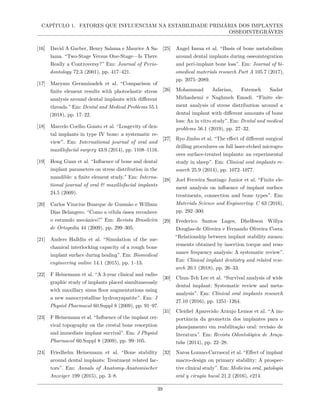 CAPÍTULO 1. FATORES QUE INFLUENCIAM NA ESTABILIDADE PRIMÁRIA DOS IMPLANTES
OSSEOINTEGRÁVEIS
[16] David A Garber, Henry Salama e Maurice A Sa-
lama. “Two-Stage Versus One-Stage—Is There
Really a Controversy?” Em: Journal of Perio-
dontology 72.3 (2001), pp. 417–421.
[17] Maryam Geramizadeh et al. “Comparison of
finite element results with photoelastic stress
analysis around dental implants with different
threads.” Em: Dental and Medical Problems 55.1
(2018), pp. 17–22.
[18] Marcelo Coelho Goiato et al. “Longevity of den-
tal implants in type IV bone: a systematic re-
view”. Em: International journal of oral and
maxillofacial surgery 43.9 (2014), pp. 1108–1116.
[19] Hong Guan et al. “Influence of bone and dental
implant parameters on stress distribution in the
mandible: a finite element study.” Em: Interna-
tional journal of oral & maxillofacial implants
24.5 (2009).
[20] Carlos Vinıcius Buarque de Gusmão e William
Dias Belangero. “Como a célula óssea reconhece
o estımulo mecânico?” Em: Revista Brasileira
de Ortopedia 44 (2009), pp. 299–305.
[21] Anders Halldin et al. “Simulation of the me-
chanical interlocking capacity of a rough bone
implant surface during healing”. Em: Biomedical
engineering online 14.1 (2015), pp. 1–13.
[22] F Heinemann et al. “A 3-year clinical and radio-
graphic study of implants placed simultaneously
with maxillary sinus floor augmentations using
a new nanocrystalline hydroxyapatite”. Em: J
Physiol Pharmacol 60.Suppl 8 (2009), pp. 91–97.
[23] F Heinemann et al. “Influence of the implant cer-
vical topography on the crestal bone resorption
and immediate implant survival”. Em: J Physiol
Pharmacol 60.Suppl 8 (2009), pp. 99–105.
[24] Friedhelm Heinemann et al. “Bone stability
around dental implants: Treatment related fac-
tors”. Em: Annals of Anatomy-Anatomischer
Anzeiger 199 (2015), pp. 3–8.
[25] Angel Insua et al. “Basis of bone metabolism
around dental implants during osseointegration
and peri-implant bone loss”. Em: Journal of bi-
omedical materials research Part A 105.7 (2017),
pp. 2075–2089.
[26] Mohammad Jafarian, Fatemeh Sadat
Mirhashemi e Naghmeh Emadi. “Finite ele-
ment analysis of stress distribution around a
dental implant with different amounts of bone
loss: An in vitro study”. Em: Dental and medical
problems 56.1 (2019), pp. 27–32.
[27] Ryo Jimbo et al. “The effect of different surgical
drilling procedures on full laser-etched microgro-
oves surface-treated implants: an experimental
study in sheep”. Em: Clinical oral implants re-
search 25.9 (2014), pp. 1072–1077.
[28] Joel Ferreira Santiago Junior et al. “Finite ele-
ment analysis on influence of implant surface
treatments, connection and bone types”. Em:
Materials Science and Engineering: C 63 (2016),
pp. 292–300.
[29] Frederico Santos Lages, Dhelfeson Willya
Douglas-de Oliveira e Fernando Oliveira Costa.
“Relationship between implant stability measu-
rements obtained by insertion torque and reso-
nance frequency analysis: A systematic review”.
Em: Clinical implant dentistry and related rese-
arch 20.1 (2018), pp. 26–33.
[30] Chun-Teh Lee et al. “Survival analysis of wide
dental implant: Systematic review and meta-
analysis”. Em: Clinical oral implants research
27.10 (2016), pp. 1251–1264.
[31] Cleidiel Aparecido Araujo Lemos et al. “A im-
portância da geometria dos implantes para o
planejamento em reabilitação oral: revisão de
literatura”. Em: Revista Odontológica de Araça-
tuba (2014), pp. 22–28.
[32] Naroa Lozano-Carrascal et al. “Effect of implant
macro-design on primary stability: A prospec-
tive clinical study”. Em: Medicina oral, patologia
oral y cirugia bucal 21.2 (2016), e214.
39
 