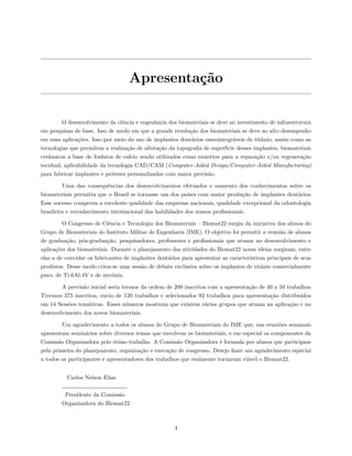 Apresentação
O desenvolvimento da ciência e engenharia dos biomateriais se deve ao investimento de infraestrutura
em pesquisas de base. Isso de modo em que a grande revolução dos biomateriais se deve ao alto desempenho
em suas aplicações. Isso por meio do uso de implantes dentários osseointegráveis de titânio, assim como as
tecnologias que permitem a realização de alteração da topografia de superfície desses implantes, biomateriais
cerâmicos a base de fosfatos de calcio sendo utilizados como enxertos para a reparação e/ou regeneração
tecidual, aplicabilidade da tecnologia CAD/CAM (Computer-Aided Design/Computer-Aided Manufacturing)
para fabricar implantes e próteses personalizadas com maior precisão.
Uma das consequências dos desenvolvimentos efetuados e aumento dos conhecimentos sobre os
biomateriais permitiu que o Brasil se tornasse um dos países com maior produção de implantes dentários.
Esse sucesso comprova a excelente qualidade das empresas nacionais, qualidade excepcional da odontologia
brasileira e reconhecimento internacional das habilidades dos nossos profissionais.
O Congresso de Ciência e Tecnologia dos Biomateriais – Biomat22 surgiu da iniciativa dos alunos do
Grupo de Biomateriais do Instituto Militar de Engenharia (IME). O objetivo foi permitir a reunião de alunos
de graduação, pós-graduação, pesquisadores, professores e profissionais que atuam no desenvolvimento e
aplicações dos biomateriais. Durante o planejamento das atividades do Biomat22 novas ideias surgiram, entre
elas a de convidar os fabricantes de implantes dentários para apresentar as características principais de seus
produtos. Desse modo criou-se uma sessão de debate exclusiva sobre os implantes de titânio comercialmente
puro, de Ti-6Al-4V e de zircônia.
A previsão inicial seria termos da ordem de 200 inscritos com a apresentação de 40 a 50 trabalhos.
Tivemos 375 inscritos, envio de 120 trabalhos e selecionados 92 trabalhos para apresentação distribuídos
em 14 Sessões temáticas. Esses números mostram que existem vários grupos que atuam na aplicação e no
desenvolvimento dos novos biomateriais.
Um agradecimento a todos os alunos do Grupo de Biomateriais do IME que, nas reuniões semanais
apresentam seminários sobre diversos temas que envolvem os biomateriais, e em especial os componentes da
Comissão Organizadora pelo ótimo trabalho. A Comissão Organizadora é formada por alunos que participam
pela primeira do planejamento, organização e execução de congresso. Desejo fazer um agradecimento especial
a todos os participantes e apresentadores dos trabalhos que realmente tornaram viável o Biomat22.
Carlos Nelson Elias
Presidente da Comissão
Organizadora do Biomat22
4
 