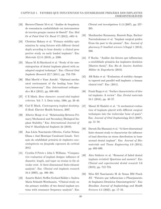CAPÍTULO 1. FATORES QUE INFLUENCIAM NA ESTABILIDADE PRIMÁRIA DOS IMPLANTES
OSSEOINTEGRÁVEIS
[33] Herrero-Climent M et al. “Análise de frequência
de ressonância confiabilidade em instrumentos
de terceira geração: mentor de Osstell”. Em: Med
Or al Patol Oral Cir Bucal 17 (2012), e801–6.
[34] Christian Makary et al. “Primary stability opti-
mization by using fixtures with different thread
depth according to bone density: a clinical pros-
pective study on early loaded implants”. Em:
Materials 12.15 (2019), p. 2398.
[35] Maysa M Al-Marshood et al. “Study of the osse-
ointegration of dental implants placed with an
adapted surgical technique”. Em: Clinical Oral
Implants Research 22.7 (2011), pp. 753–759.
[36] Blaž Mavčič e Vane Antolič. “Optimal mecha-
nical environment of the healing bone frac-
ture/osteotomy”. Em: International orthopae-
dics 36.4 (2012), pp. 689–695.
[37] C E Misch. Bone character: second vital implant
criterion. Vol. 7. 5. Dent today, 1988, pp. 39–40.
[38] Carl E Misch. Contemporary implant dentistry-
E-Book. Elsevier Health Sciences, 2007.
[39] Alberto Monje et al. “Relationship Between Pri-
mary/Mechanical and Secondary/Biological Im-
plant Stability.” Em: International Journal of
Oral & Maxillofacial Implants 34 (2019).
[40] Ana Lúcia Nascimento Oliveira, Carlos Nelson
Eliasa e José Henrique Cavalcanti Limab. Vari-
ação da estabilidade primária de implantes osse-
ointegráveis em funçãoda espessura da cortical.
2012.
[41] Cynthia S Petrie e John L Williams. “Compara-
tive evaluation of implant designs: influence of
diameter, length, and taper on strains in the al-
veolar crest: A three-dimensional finite-element
analysis”. Em: Clinical oral implants research
16.4 (2005), pp. 486–494.
[42] Annette Rabel, Steffen Gerhard Köhler e Andrea
Maria Schmidt-Westhausen. “Clinical study on
the primary stability of two dental implant sys-
tems with resonance frequency analysis”. Em:
Clinical oral investigations 11.3 (2007), pp. 257–
265.
[43] Manikandan Ramasamy, Ramesh Raja, Rachuri
Narendrakumar et al. “Implant surgical guides:
From the past to the present”. Em: Journal of
pharmacy & bioallied sciences 5.Suppl 1 (2013),
S98.
[44] F Rocha. “Análise dos fatores que influenciam
a estabilidade primária dos implantes dentários
[Masters thesis]”. Em: Rio de Janeiro: Instituto
Militar de Engenharia (2010).
[45] AR Rokn et al. “Evaluation of stability changes
in tapered and parallel wall implants: a human
clinical trial”. Em: (2011).
[46] Frank Rupp et al. “Surface characteristics of den-
tal implants: A review”. Em: Dental materials
34.1 (2018), pp. 40–57.
[47] Manal M Shalabi et al. “A mechanical evalua-
tion of implants placed with different surgical
techniques into the trabecular bone of goats”.
Em: Journal of Oral Implantology 33.2 (2007),
pp. 51–58.
[48] Darush Zia Shamami et al. “A three-dimensional
finite element study to characterize the influence
of load direction on stress distribution in bone
around dental implant”. Em: Journal of Bio-
materials and Tissue Engineering 4.9 (2014),
pp. 693–699.
[49] Alex Solderer et al. “Removal of failed dental
implants revisited: Questions and answers”. Em:
Clinical and experimental dental research 5.6
(2019), pp. 712–724.
[50] Silva KS Nascimento M de Souza BM Posch
AT. “Fatores que influenciam o Planejamento
de Implantes Dentários Osseointegráveis”. Em:
Brazilian Journal of Implantology and Health
Sciences 4.4 (2022), pp. 17–34.
40
 