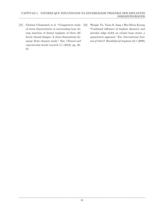 CAPÍTULO 1. FATORES QUE INFLUENCIAM NA ESTABILIDADE PRIMÁRIA DOS IMPLANTES
OSSEOINTEGRÁVEIS
[51] Chaiwat Udomsawat et al. “Comparative study
of stress characteristics in surrounding bone du-
ring insertion of dental implants of three dif-
ferent thread designs: A three-dimensional dy-
namic finite element study”. Em: Clinical and
experimental dental research 5.1 (2019), pp. 26–
37.
[52] Wonjae Yu, Yoon-Je Jang e Hee-Moon Kyung.
“Combined influence of implant diameter and
alveolar ridge width on crestal bone stress: a
quantitative approach.” Em: International Jour-
nal of Oral & Maxillofacial Implants 24.1 (2009).
41
 