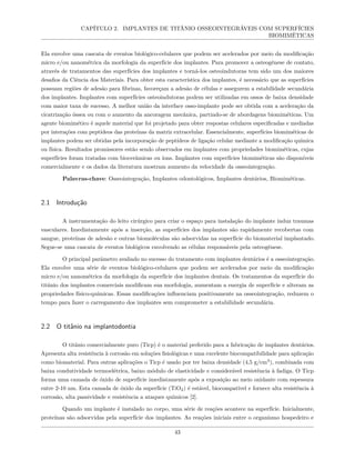 CAPÍTULO 2. IMPLANTES DE TITÂNIO OSSEOINTEGRÁVEIS COM SUPERFÍCIES
BIOMIMÉTICAS
Ela envolve uma cascata de eventos biológico-celulares que podem ser acelerados por meio da modificação
micro e/ou nanométrica da morfologia da superfície dos implantes. Para promover a osteogênese de contato,
através de tratamentos das superfícies dos implantes e torná-los osteoindutoras tem sido um dos maiores
desafios da Ciência dos Materiais. Para obter esta característica dos implantes, é necessário que as superfícies
possuam regiões de adesão para fibrinas, favoreçam a adesão de células e assegurem a estabilidade secundária
dos implantes. Implantes com superfícies osteoindutoras podem ser utilizadas em ossos de baixa densidade
com maior taxa de sucesso. A melhor união da interface osso-implante pode ser obtida com a aceleração da
cicatrização óssea ou com o aumento da ancoragem mecânica, partindo-se de abordagens biomiméticas. Um
agente biomimético é aquele material que foi projetado para obter respostas celulares especificadas e mediadas
por interações com peptídeos das proteínas da matriz extracelular. Essencialmente, superfícies biomiméticas de
implantes podem ser obtidas pela incorporação de peptídeos de ligação celular mediante a modificação química
ou física. Resultados promissores estão sendo observados em implantes com propriedades biomiméticas, cujas
superfícies foram tratadas com biocerâmicas ou íons. Implantes com superfícies biomiméticas são disponíveis
comercialmente e os dados da literatura mostram aumento da velocidade da osseointegração.
Palavras-chave: Osseointegração, Implantes odontológicos, Implantes dentários, Biomiméticas.
2.1 Introdução
A instrumentação do leito cirúrgico para criar o espaço para instalação do implante induz traumas
vasculares. Imediatamente após a inserção, as superfícies dos implantes são rapidamente recobertas com
sangue, proteínas de adesão e outras biomoléculas são adsorvidas na superfície do biomaterial implantado.
Segue-se uma cascata de eventos biológicos envolvendo as células responsáveis pela osteogênese.
O principal parâmetro avaliado no sucesso do tratamento com implantes dentários é a osseointegração.
Ela envolve uma série de eventos biológico-celulares que podem ser acelerados por meio da modificação
micro e/ou nanométrica da morfologia da superfície dos implantes dentais. Os tratamentos da superfície do
titânio dos implantes comerciais modificam sua morfologia, aumentam a energia de superfície e alteram as
propriedades físico-químicas. Essas modificações influenciam positivamente na osseointegração, reduzem o
tempo para fazer o carregamento dos implantes sem comprometer a estabilidade secundária.
2.2 O titânio na implantodontia
O titânio comercialmente puro (Ticp) é o material preferido para a fabricação de implantes dentários.
Apresenta alta resistência à corrosão em soluções fisiológicas e uma excelente biocompatibilidade para aplicação
como biomaterial. Para outras aplicações o Ticp é usado por ter baixa densidade (4,5 g/cm3
), combinada com
baixa condutividade termoelétrica, baixo módulo de elasticidade e considerável resistência à fadiga. O Ticp
forma uma camada de óxido de superfície imediatamente após a exposição ao meio oxidante com espessura
entre 2-10 nm. Esta camada de óxido da superfície (TiO2) é estável, biocompatível e fornece alta resistência à
corrosão, alta passividade e resistência a ataques químicos [2].
Quando um implante é instalado no corpo, uma série de reações acontece na superfície. Inicialmente,
proteínas são adsorvidas pela superfície dos implantes. As reações iniciais entre o organismo hospedeiro e
43
 
