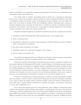 CAPÍTULO 2. IMPLANTES DE TITÂNIO OSSEOINTEGRÁVEIS COM SUPERFÍCIES
BIOMIMÉTICAS
podem ser precipitadas com componentes inorgânicos para formarem uma matriz com as propriedades tanto
osteoindutora quanto osteocondutora [2].
Uma melhor união da interface osso/implante pode ser obtida com a aceleração da regeneração
óssea ou com o aumento da ancoragem mecânica, partindo-se de duas abordagens biomiméticas, uma delas
é a modificação química da interface a partir da incorporação de fases inorgânicas, tais como fosfatos de
cálcio, sobre ou no interior da camada de TiO2. Esta modificação estimula a regeneração óssea e aumenta as
interações bioquímicas entre as proteínas da matriz óssea e a superfície do material. A modificação bioquímica
da superfície é uma variante e está relacionada com a incorporação de moléculas orgânicas, tais como proteínas,
enzimas ou peptídeos, para induzir uma resposta específica [8].
Os agentes biomiméticos aplicados às superfícies do implante devem possuir as seguintes características:
1. capacidade de induzir diferenciação das células apropriadas para a nova formação óssea;
2. síntese ou produção fáceis;
3. capacidade de reabsorção em resposta à ação osteogênica, evitando problemas de perda de implante
devido à delaminação do revestimento;
4. não causar reações imunológicas no receptor;
5. estabilidade química até a colocação do implante no leito cirúrgico;
6. uma boa relação custo-benefício [11].
As superfícies dos implantes podem ser classificadas em 4 categorias com base nos agentes biomiméticos:
cerâmicas biocompatíveis, proteínas ou peptídeos bioativos, íons e polímeros [2].
No final dos anos 90, foi desenvolvido um procedimento para recobrir a superfície do implante com
uma camada uniforme de hidroxiapatita (HA) similar à camada biológica. O revestimento possuía espessura
de até 15 µm. Esse tipo de tratamento de superfície consiste na precipitação heterogênea de fosfato de cálcio
sob condições fisiológicas de temperatura e pH sobre o implante dentário, por meio da utilização de solução
de íons semelhantes ao plasma sanguíneo, com vistas à deposição de camada de apatita. Uma vez que as
moléculas estão integradas à estrutura do material, elas são liberadas gradualmente, sendo assim, capazes de
aumentar a osteocondutividade e potencializar a formação do osso em torno do implante [14, 3].
O objetivo do recobrimento pelo método biomimético é melhorar a interface osso-implante. Conside-
rando esta premissa, o fosfato de cálcio é o material mais utilizado para este tipo de procedimento. O problema
é que a força de adesão da camada de HA ao substrato metálico é fraca, pois depende exclusivamente do
contato físico entre a camada de HA do recobrimento e a superfície do implante, e este material é reabsorvido
4 a 5 anos após a implantação [14, 1].
Com o avanço das pesquisas nessa área, outras substâncias, como o colágeno e a fibronectina, foram
sugeridas como potenciais agentes biológicos para melhorar a osseointegração, bem como vários fatores de
crescimento e proteínas morfogenéticas ósseas [13]. O alto potencial biológico das proteínas morfogenéticas
ósseas (BMPs) como agentes osteoindutores tem sido amplamente reconhecido. A capacidade de imobilizar
BMPs nas superfícies de titânio surge como uma possibilidade de aplicação em implantes. As BMPs pertencem
45
 