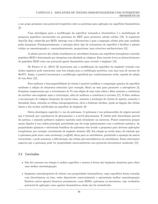 CAPÍTULO 2. IMPLANTES DE TITÂNIO OSSEOINTEGRÁVEIS COM SUPERFÍCIES
BIOMIMÉTICAS
a um grupo promissor com potencial terapêutico entre as proteínas para aplicação em superfícies biomiméticas
[2].
Uma abordagem para a modificação da superfície tornando-a biomimética é a imobilização de
pequenos peptídeos encontrados em proteínas da MEC para promover adesão celular [19]. A sequência
Arg-Gly-Asp, conhecida por RGD, interage com a fibronectina e guia a migração celular pela ação mediada
pelas integrinas. Fundamentalmente, a intenção deste tipo de tratamento de superfície é facilitar a adesão
celular na osseointegração e, concomitantemente, proporcionar uma cobertura antibacteriana [21].
A adesão precoce das células semelhantes ao osteoblasto humano nas superfícies homogêneas contendo
peptídeos RGD é determinado por integrinas com afinidade ao colágeno. Esse conceito levou ao desenvolvimento
de peptídeos RGD como um potencial agente biomimético para revestir o implante [18].
De Franco et al. (2012) [6] mostraram que a modificação da superfície do implante tratada com
ácidos orgânicos pode representar uma boa solução para a reabilitação protética, com uma taxa de sucesso de
96,07%. Assim, é possível incrementar a modificação superficial por condicionamento ácido, seguida da adição
de íons flúor [12].
Para melhorar a biocompatibilidade do titânio é possível modificar a composição química da superfície
mediante a adição de elementos essenciais (por exemplo, flúor) ao osso para promover a osteogênese [4].
Pesquisas comprovaram que o revestimento do Ti com adição de íons como cálcio e flúor aumenta a resistência
da interface osso-implante após a cicatrização, além de melhorar a resistência à corrosão [17]. O flúor melhora
a incorporação de colágeno integrante da matriz óssea, aumenta a nucleação de cristais de apatita, aumenta a
densidade óssea, estimula as células osteoprogenitoras, eleva a fosfatase alcalina, ajuda na ligação das células
ósseas e dos tecidos calcificados na superfície do implante [9].
Outra abordagem sugerida é o uso da quitosana. A quitosana é um polissacarídeo de origem natural
que é formado por copolímeros de glucosamina e n-acetil glucosamina. É obtida pela diacetilação parcial
da quitina, o segundo polímero orgânico marinho mais abundante na natureza. Possui numerosos grupos
amino ligados à sua cadeia principal, permitindo que ele reaja quimicamente com o ambiente aniônico. As
propriedades químicas e estruturais benéficas da quitosana têm levado a propostas para diversas aplicações
terapêuticas, por exemplo, revestimento de implante dentário [20]. Em relação ao tecido ósseo, foi relatado que
a quitosana pode atuar como arcabouço (scaffold) eficaz para os osteoblastos, permitindo a aposição da matriz
extracelular, e pode aumentar a diferenciação das células pré-osteoblásticas em osteoblastos. Essas observações
sugerem que a quitosana pode ter propriedades osteocondutivas com potencial osteoindutor moderado [15].
2.5 Conclusões
• Não há consenso em relação à melhor superfície e mesmo à forma dos implantes dentários para obter
uma melhor osseointegração;
• Implantes osseointegráveis de titânio com propriedades biomiméticas, cujas superfícies foram tratadas
com biocerâmicas ou íons, estão disponíveis comercialmente e apresentam melhor osseointegração.
Existem outros agentes bioativos promissores, como BMPs, quitosana ou hormônios, cujo verdadeiro
potencial de aplicação como agentes biomiméticos ainda não foi estabelecido;
46
 