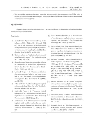 CAPÍTULO 2. IMPLANTES DE TITÂNIO OSSEOINTEGRÁVEIS COM SUPERFÍCIES
BIOMIMÉTICAS
• São necessárias mais pesquisas para aumentar a compreensão dos mecanismos envolvidos entre as
superfícies biomiméticas e as células para melhorar a osseointegração e aumentar as taxas de sucesso
dos implantes osseointegráveis.
Agradecimentos
Agradeço à instituição de fomento CAPES e ao Instituto Militar de Engenharia pelo apoio e suporte
para a realização deste trabalho.
Referências
[1] Anahı Herrera Aparecida et al. “Study of the
influence of K+, Mg2+, SO4 (2-) and CO3
(2-) ions in the biomimetic crystallization of
amorphous calcium phosphate (ACP) and con-
version into octacalcium phosphate (OCP)”. Em:
Quımica Nova 30 (2007), pp. 892–896.
[2] Gustavo Avila et al. “Implant surface treatment
using biomimetic agents”. Em: Implant dentistry
18.1 (2009), pp. 17–26.
[3] Bruno Machado Bruno Machado de Carvalho et
al. “Tratamentos de superfície nos implantes den-
tários”. Em: Rev. Cir. Traumatol. Buco-Maxilo-
Fac 9.1 (2009), pp. 123–130.
[4] Lyndon F Cooper et al. “Fluoride modification
effects on osteoblast behavior and bone forma-
tion at TiO2 grit-blasted cp titanium endosse-
ous implants”. Em: Biomaterials 27.6 (2006),
pp. 926–936.
[5] John E Davies. “Understanding peri-implant
endosseous healing”. Em: Journal of dental edu-
cation 67.8 (2003), pp. 932–949.
[6] Michele De Franco et al. “Prospective clinical
evaluation of 273 modified acid-etched dental
implants: 1-to 5-year results”. Em: Journal of
Osseointegration 4.1 (2012), pp. 3–8.
[7] AS De Souza et al. “Bone regeneration around
implants with modified surface by acid condi-
tioning with the fluoride ions deposition”. Em:
Journal of Osseointegration 12.3 (2020), pp. 222–
228.
[8] David M Dohan Ehrenfest et al. “Classification
of osseointegrated implant surfaces: materials,
chemistry and topography”. Em: Trends in bio-
technology 28.4 (2010), pp. 198–206.
[9] Carlos Nelson Elias, José Henrique Cavalcanti
Lima e Mychelle Vianna dos Santos. “Modifica-
ções na superfıcie dos implantes dentários: da
pesquisa básica à aplicação clınica”. Em: Im-
plantNews (2008), pp. 467–476.
[10] Jan Eirik Ellingsen. “Surface configurations of
dental implants”. Em: Periodontology 2000 17.1
(1998), pp. 36–46. doi: https://doi.org/10.
1111/j.1600-0757.1998.tb00121.x. eprint:
https : / / onlinelibrary . wiley . com / doi /
pdf/10.1111/j.1600-0757.1998.tb00121.x.
url: https://onlinelibrary.wiley.com/
doi / abs / 10 . 1111 / j . 1600 - 0757 . 1998 .
tb00121.x.
[11] Thomas S Golec e Jack T Krauser. “Long-term
retrospective studies on hydroxyapatite coated
endosteal and subperiosteal implants.” Em: Den-
tal Clinics of North America 36.1 (1992), pp. 39–
65.
[12] Her-Hsiung Huang. “Effect of fluoride and albu-
min concentration on the corrosion behavior of
Ti–6Al–4V alloy”. Em: Biomaterials 24.2 (2003),
pp. 275–282.
[13] Hyeongil Kim et al. “The biocompatibility of
SLA-treated titanium implants”. Em: Biomedi-
cal Materials 3.2 (2008), p. 025011.
47
 
