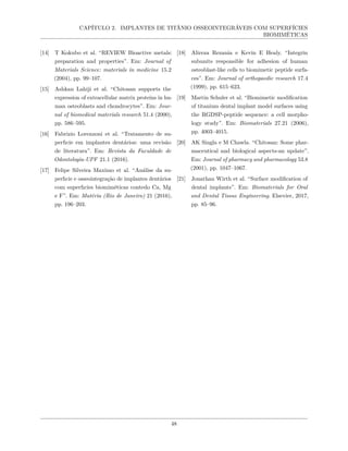CAPÍTULO 2. IMPLANTES DE TITÂNIO OSSEOINTEGRÁVEIS COM SUPERFÍCIES
BIOMIMÉTICAS
[14] T Kokubo et al. “REVIEW Bioactive metals:
preparation and properties”. Em: Journal of
Materials Science: materials in medicine 15.2
(2004), pp. 99–107.
[15] Ashkan Lahiji et al. “Chitosan supports the
expression of extracellular matrix proteins in hu-
man osteoblasts and chondrocytes”. Em: Jour-
nal of biomedical materials research 51.4 (2000),
pp. 586–595.
[16] Fabrizio Lorenzoni et al. “Tratamento de su-
perfıcie em implantes dentários: uma revisão
de literatura”. Em: Revista da Faculdade de
Odontologia-UPF 21.1 (2016).
[17] Felipe Silveira Maximo et al. “Análise da su-
perfıcie e osseointegração de implantes dentários
com superfıcies biomiméticas contedo Ca, Mg
e F”. Em: Matéria (Rio de Janeiro) 21 (2016),
pp. 196–203.
[18] Alireza Rezania e Kevin E Healy. “Integrin
subunits responsible for adhesion of human
osteoblast-like cells to biomimetic peptide surfa-
ces”. Em: Journal of orthopaedic research 17.4
(1999), pp. 615–623.
[19] Martin Schuler et al. “Biomimetic modification
of titanium dental implant model surfaces using
the RGDSP-peptide sequence: a cell morpho-
logy study”. Em: Biomaterials 27.21 (2006),
pp. 4003–4015.
[20] AK Singla e M Chawla. “Chitosan: Some phar-
maceutical and biological aspects-an update”.
Em: Journal of pharmacy and pharmacology 53.8
(2001), pp. 1047–1067.
[21] Jonathan Wirth et al. “Surface modification of
dental implants”. Em: Biomaterials for Oral
and Dental Tissue Engineering. Elsevier, 2017,
pp. 85–96.
48
 