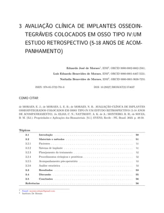 3 AVALIAÇÃO CLÍNICA DE IMPLANTES OSSEOIN-
TEGRÁVEIS COLOCADOS EM OSSO TIPO IV:UM
ESTUDO RETROSPECTIVO (5-18 ANOS DE ACOM-
PANHAMENTO)
Eduardo José de Moraes1
, IDM2
, ORCID 0000-0002-6662-2561;
Luís Eduardo Benevides de Moraes, IDM2
, ORCID 0000-0001-6467-5531;
Nathalia Benevides de Moraes, IDM2
, ORCID 0000-0001-9630-7255.
ISBN: 978-85-5722-791-0 DOI: 10.29327/BIOMAT22.574637
COMO CITAR
de MORAES, E. J.; de MORAES, L. E. B.; de MORAES, N. B.. AVALIAÇÃO CLÍNICA DE IMPLANTES
OSSEOINTEGRADOS COLOCADOS EM OSSO TIPO IV:UM ESTUDO RETROSPECTIVO (5-18 ANOS
DE ACOMPANHAMENTO). In: ELIAS, C. N.; NATTRODT, A. K. de A.; MONTEIRO, R. H.; de SOUZA,
B. M. (Ed.). Propriedades e Aplicações dos Biomateriais. [S.l.]: EVEN3, Recife - PE, Brasil. 2023. p. 49-59.
Tópicos
3.1 Introdução . . . . . . . . . . . . . . . . . . . . . . . . . . . . . . . . . . . . . . . . . 50
3.2 Materiais e métodos . . . . . . . . . . . . . . . . . . . . . . . . . . . . . . . . . . . 51
3.2.1 Pacientes . . . . . . . . . . . . . . . . . . . . . . . . . . . . . . . . . . . . . . . . . . . 51
3.2.2 Sistema de implante . . . . . . . . . . . . . . . . . . . . . . . . . . . . . . . . . . . . 51
3.2.3 Planejamento do tratamento . . . . . . . . . . . . . . . . . . . . . . . . . . . . . . . 52
3.2.4 Procedimentos cirúrgicos e protéticos . . . . . . . . . . . . . . . . . . . . . . . . . . 52
3.2.5 Acompanhamento pós-operatório . . . . . . . . . . . . . . . . . . . . . . . . . . . . 53
3.2.6 Análise estatística . . . . . . . . . . . . . . . . . . . . . . . . . . . . . . . . . . . . . 53
3.3 Resultados . . . . . . . . . . . . . . . . . . . . . . . . . . . . . . . . . . . . . . . . . 53
3.4 Discussão . . . . . . . . . . . . . . . . . . . . . . . . . . . . . . . . . . . . . . . . . . 55
3.5 Conclusões . . . . . . . . . . . . . . . . . . . . . . . . . . . . . . . . . . . . . . . . . 56
Referências . . . . . . . . . . . . . . . . . . . . . . . . . . . . . . . . . . . . . . . . . . . . . . . . 56
1 Email: moraes.edujm@gmail.com
2 Instituto De Moraes
 