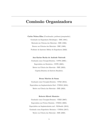 Comissão Organizadora
Carlos Nelson Elias (Coordenador, professor/pesquisador),
Graduado em Engenharia Metalúrgica - IME (1981);
Mestrado em Ciências dos Materiais - IME (1986);
Doutor em Ciências dos Materiais - IME (1989);
Professor do Instituto Militar de Engenharia (2023).
Ana Karine Rocha de Andrade Nattrodt
Graduada como Cirurgiã-Dentista - UFPE (2000) ;
Especialista em Dentística - UFPE (2005);
Mestre em Ciência dos Materiais - IME (2023);
Capitão-Dentista do Exército Brasileiro.
Bruno Martins de Souza
Graduado como Cirurgião-Dentista - UFRJ (2012);
Especialista em Implantodontia Oral - UNESA (2016);
Mestre em Ciência dos Materiais - IME (2023).
Roberto Hirsch Monteiro
Graduado como Cirurgião-Dentista - UERJ (2007);
Especialista em Prótese Dentária - UNESA (2008);
Especialista em Implantodontia oral - SLMandic (2013);
Graduado como Engenheiro Mecânico - UNESA (2017);
Mestre em Ciência dos Materiais - IME (2020).
5
 
