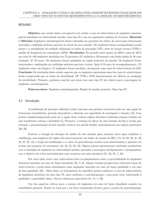 CAPÍTULO 3. AVALIAÇÃO CLÍNICA DE IMPLANTES OSSEOINTEGRÁVEIS COLOCADOS EM
OSSO TIPO IV:UM ESTUDO RETROSPECTIVO (5-18 ANOS DE ACOMPANHAMENTO)
RESUMO
Objetivo: esse estudo clínico retrospectivo foi avaliar a taxa de sobrevivência de implantes osseointe-
gráveis instalados na tuberosidade maxilar (osso tipo IV) com um seguimento mínimo de 12 meses. Materiais
e Métodos: Implantes osseointegráveis foram colocados em pacientes da clínica do autor para restauração
associada a múltiplas próteses parciais ou totais do arco maxilar. Os implantes foram acompanhados anual-
mente e a estabilidade foi avaliada utilizando os testes de percussão (TP), teste de torque reverso (TTR) e
análise de frequência de ressonância (AFR). Resultados: No período entre agosto de 2004 e maio de 2014,
um total de 186 implantes instalados em 75 pacientes (37 mulheres e 38 homens) com idade média de 56 anos
(variação: 37–76 anos). Os implantes foram instalados na região posterior da maxila. Os implantes foram
restaurados e esplintados em múltiplas próteses parciais e totais. Após 5-18 anos de acompanhamento, 171
implantes estão em função e 15 implantes foram perdidos, alcançando uma taxa de sobrevivência de 92%.
Conclusão: Os resultados deste estudo sugerem que os implantes apresentam uma boa taxa de sobrevivência
sendo comprovado que os testes de estabilidade TP, TTR e AFR demonstraram ser efetivos na avaliação
da estabilidade. Portanto, podemos concluir que áreas com osso tipo IV são viáveis para a ancoragem de
implantes osseointegráveis.
Palavras-chave: Implantes osseointegrados, Região de maxila posterior, Osso tipo IV.
3.1 Introdução
A reabilitação de pacientes edêntulos totais e parciais com próteses removíveis pode ser uma opção de
tratamento insatisfatório, gerando desconforto e afetando sua capacidade de mastigação e fonação [15]. Uma
prótese implantossuportada pode ser a opção ideal, embora regiões alveolares edêntulas possam resultar em
osso insuficiente volume e densidade [5]. Portanto, a redução da altura do osso alveolar devido à atrofia pós-
extração e pneumatização do seio maxilar torna-se um grande desafio, principalmente nas regiões posteriores
[26, 28].
Embora a cirurgia de elevação do soalho do seio maxilar para aumento ósseo para viabilizar a
reabilitação com implantes da região sub-antral apresente um índice de sucesso da 90%, [13, 10, 32, 29, 31, 33,
19, 37, 24, 12] o tempo de reabilitação e os riscos do procedimento muitas vezes desestimulam o paciente em
aceitar esta proposta de tratamento [13, 23, 25, 39, 16]. Alguns autores apresentaram resultados satisfatórios
com a instalação de implantes na tuberosidade maxilar associada a ancoragem pterigomaxilar e pterigopaltina,
com o objetivo de evitar procedimentos mais invasivos nos seios maxilares [21, 36, 35, 7, 34].
Por outro lado existe uma controvérsia entre os pesquisadores sobre a previsibilidade de implantes
dentários inseridos em osso de baixa densidade [35, 7, 6]. Alguns estudos prospectivos relataram taxas de
sobrevivência e perda óssea semelhantes para implantes inseridos em osso de baixa qualidade e em osso
de boa qualidade [38] . Além disso, os tratamentos de superfície podem melhorar a taxa de sobrevivência
de implantes dentários em osso tipo IV, para melhorar a osseointegração, e isso pode estar relacionado à
qualidade e quantidade óssea e fatores sistêmicos associados [14, 17, 1, 30].
Um dos aspectos críticos para o sucesso de implantes em osso de baixa densidade consiste na
estabilidade primária. Tendo em vista que é um fator considerado decisivo para o sucesso da osseointegração.
50
 