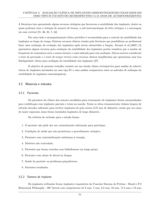 CAPÍTULO 3. AVALIAÇÃO CLÍNICA DE IMPLANTES OSSEOINTEGRÁVEIS COLOCADOS EM
OSSO TIPO IV:UM ESTUDO RETROSPECTIVO (5-18 ANOS DE ACOMPANHAMENTO)
A literatura tem apresentado alguns recursos cirúrgicos que favorecem a estabilidade dos implantes, dentre os
quais podemos citar a redução do numero de brocas, a sub-instrumentação do leito cirúrgico e a ancoragem
em osso cortical [21, 36, 35, 7, 34].
Por outro lado o acompanhamento clínico periódico é recomendado para o controle da estabilidade dos
implantes ao longo do tempo. Existem recursos clínicos citados pela literatura que possibilitam ao profissional
fazer uma avaliação da evolução dos implantes após serem submetidos a função. Atsumi et al.(2007) [4]
apresentou alguns recursos para avaliação da estabilidade dos implantes porém ressaltou que a analise de
frequência de ressonância seria o menos invasivo e mais indicado para esta avaliação. Outros autores consideram
o teste de percussão e o teste de torque reverso como recursos clínicos simplificados que apresentam uma boa
fidedignidade clínica para avaliação da estabilidade dos implantes [27].
O objetivo de presente trabalho consiste em um estudo clínico retrospectivo para análise de sobrevi-
vência de implantes instalados em osso tipo IV e uma análise comparativa entre os métodos de avaliação da
estabilidade de implantes osseointegráveis.
3.2 Materiais e métodos
3.2.1 Pacientes
Os pacientes da clínica dos autores escolhidos para tratamento de implantes foram encaminhados
para reabilitação com implantes parciais e totais na maxila. Todos os sítios remanescentes tinham largura de
rebordo alveolar suficiente para receber implantes de pelo menos 3,75 mm de diâmetro, sendo que em casos
de maior espessura óssea foram instalados implantes de largo diâmetro.
Os critérios de exclusão para o estudo foram:
1. O paciente não pôde dar seu consentimento informado para participar;
2. Condições de saúde que não permitiram o procedimento cirúrgico;
3. Pacientes com contraindicações sistêmicas à cirurgia;
4. Diabetes não controlado;
5. Pacientes que foram tratados com bisfosfonatos em longo prazo;
6. Pacientes com abuso de álcool ou drogas;
7. Saúde do paciente ou problemas psiquiátricos;
8. Pacientes irradiados.
3.2.2 Sistema de implante
Os implantes utilizados foram implantes rosqueáveis da Conexão Sistema de Prótese - Brasil e P-I
Brånemark Philosophy - SIC Invent com comprimento de 6 mm, 7 mm, 8,5 mm, 10 mm, 11,5 mm e 13 mm.
51
 