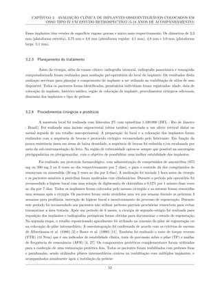 CAPÍTULO 3. AVALIAÇÃO CLÍNICA DE IMPLANTES OSSEOINTEGRÁVEIS COLOCADOS EM
OSSO TIPO IV:UM ESTUDO RETROSPECTIVO (5-18 ANOS DE ACOMPANHAMENTO)
Esses implantes têm versões de superfície rugosa: porosa e micro nano respectivamente. Os diâmetros de 3,3
mm (plataforma estreita), 3,75 mm e 4,0 mm (plataforma regular: 4,1 mm), 4,8 mm e 5,0 mm (plataforma
larga: 5,1 mm).
3.2.3 Planejamento do tratamento
Antes da cirurgia, além do exame clínico: radiografia intraoral, radiografia panorâmica e tomografia
computadorizada foram realizados para avaliação pré-operatória do local do implante. Os resultados desta
avaliação serviram para planejar o comprimento do implante a ser utilizado na reabilitação de sítios de osso
disponível. Todos os pacientes foram identificados, prontuários individuais foram registrados: idade, data de
colocação do implante, histórico médico, região de colocação do implante, procedimentos cirúrgicos adicionais,
dimensão dos implantes e tipo de prótese.
3.2.4 Procedimentos cirúrgicos e protéticos
A anestesia local foi realizada com lidocaína 2% com epinefrina 1:100.000 (DFL - Rio de Janeiro
- Brasil). Foi realizada uma incisão supracrestal (sítios tardios) associada a um alívio vertical distal ou
mesial seguida de um retalho mucoperiosteal. A preparação do local e a colocação dos implantes foram
realizados com a sequência de brocas e protocolo cirúrgico recomendado pelo fabricante. Em função da
pouca resistência óssea em áreas de baixa densidade, a sequência de brocas foi reduzida e/ou escalonada por
meio da sub-instrumentação do leito. Na região de tuberosidade optou-se sempre que possível na ancoragem
pterigopalatina ou pterigomaxilar, com o objetivo de possibilitar uma melhor estabilidade dos implantes.
Foi realizado um protocolo farmacológico, com administração de comprimidos de amoxicilina (875
mg ou 500 mg 2 ou 3 vezes ao dia respectivamente por 7 dias), e para o controle da dor comprimidos de
tenoxycam ou nimesulida (20 mg 2 vezes ao dia por 3 dias). A medicação foi iniciada 1 hora antes da cirurgia
e os pacientes sensíveis à penicilina foram medicados com clindamicina. Durante o período pós operatório foi
recomendado a higiene bucal com uma solução de digluconato de clorexidina a 0,12% por 1 minuto duas vezes
ao dia por 7 dias. Todos os implantes foram colocados pelo mesmo cirurgião e as suturas foram removidas
uma semana após a cirurgia. Os pacientes foram então atendidos uma vez por semana durante as próximas 3
semanas para profilaxia, instrução de higiene bucal e monitoramento do processo de regeneração. Durante
este período foi recomendado aos pacientes não utilizar próteses parciais provisórias removíveis para evitar
traumatizar a área tratada. Após um período de 6 meses, a cirurgia de segundo estágio foi realizada para
exposição dos implantes e radiografias periapicais foram obtidas para documentar o estado de regeneração.
Na segunda etapa, o retalho reposicionado apicalmente foi utilizado na conexão do pilar de regeneração ou
na colocação do pilar intermediário. A osseointegração foi confirmada de acordo com os critérios de sucesso
de Albretksson et al. (1986) [2] e Buser et al. (1990) [11]. Também foi realizado o teste de torque reverso
(TTR) (10 Ncm) que é um indicador de estabilidade clínica, teste de percussão sobre o pilar (TP) e análise
de frequência de ressonância (AFR) [4, 27]. Os componentes protéticos complementares foram utilizados
para a confecção de uma restauração protética fixa. Todos os pacientes foram reabilitados com próteses fixas
e parafusadas, sendo utilizados pilares intermediários cônicos na reabilitação com múltiplos implantes, e
acompanhados anualmente após a instalação da prótese.
52
 