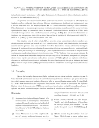 CAPÍTULO 3. AVALIAÇÃO CLÍNICA DE IMPLANTES OSSEOINTEGRÁVEIS COLOCADOS EM
OSSO TIPO IV:UM ESTUDO RETROSPECTIVO (5-18 ANOS DE ACOMPANHAMENTO)
instalado diretamente no implante e sobre o pilar do implante, devido a possíveis fatores relacionados a altura
e/ou micro movimentação do pilar [18].
No presente trabalho estes testes foram utilizados com sucesso na avaliação da estabilidade dos
implantes, embora tenha sido observado uma diferença estatisticamente significante nos implantes de 6 mm
e 8.5 mm. Por outro lado, em relação aos testes TP e TTR não houve uma correlação clínica conclusiva.
Pois, clinicamente os implantes apresentaram resultados satisfatórios em ambos os testes apesar de terem
apresentado um ISQ < 65 considerado abaixo do desejável. Dentro deste contexto, a relação do ECI e a baixa
densidade óssea poderiam estar correlacionados com a variação do ISQ. Pelo fato de que clinicamente os
implantes não apresentavam sinais clínicos dentro dos critérios de avaliação de Albrektsson et al. (1986) [2] e
Buser et al. (1990) [11], assim como nos testes TP e TTR.
Em relação a taxa de sobrevivência 92%, o presente estudo apresentou resultados similares aos
encontrados pela literatura que varia de 88%, 92% e 94%22,23,25. Convém ainda ressaltar que a tuberosidade
maxilar embora apresente uma baixa densidade óssea tem demonstrado ser uma alternativa viável para
instalação de implantes desde que utilizados alguns critérios cirúrgicos que possam favorecer uma estabilidade
primaria efetiva para a obtenção da osseointegração. Outro aspecto relevante está relacionado ao comportamento
dos implantes quando submetidos ao teste de torque reverso (TTR). Tendo em vista que para a realização da
análise de frequência de ressonância foi aplicada uma pré-carga de 20 Ncm sobre o pilar protético (mini pilar
cônico) com o objetivo não alterar a análise. Neste momento o TTR foi aplicado aos implantes e não houve
alteração ou mobilidade nos implantes analisados. Portanto, podemos concluir que os testes de percussão
(TP) e teste de torque reverso (TTR) apresentaram resultados satisfatórios na avaliação da estabilidade dos
implantes.
3.5 Conclusões
Dentro das limitações do presente trabalho, podemos concluir que os implantes instalados em osso de
baixa densidade apresentaram uma taxa de sobrevivência compatível com a literatura e que apesar disso é uma
área viável para ancoragem de implantes. Por outro lado, os testes utilizados para a análise de estabilidade
PT, RTT e RFA demonstraram ser adequados e bons métodos para o controle da estabilidade dos implantes.
Embora o teste de torque reverso (TTR) seja considerado invasivo, deve obrigatório quando a pré-carga é
aplicada aos pilares intermediários para viabilizar a análise de frequência de ressonância (AFR).
Referências
[1] Alexandre-Amir Aalam e Hessam Nowzari. “Cli-
nical evaluation of dental implants with surfaces
roughened by anodic oxidation, dual acid-etched
implants, and machined implants.” Em: Interna-
tional Journal of Oral & Maxillofacial Implants
20.5 (2005).
[2] Tomas Albrektsson et al. “The long-term effi-
cacy of currently used dental implants: a review
and proposed criteria of success”. Em: Int j oral
maxillofac implants 1.1 (1986), pp. 11–25.
[3] Carlos Aparicio, Niklaus P Lang e Bo Rangert.
“Validity and clinical significance of biomechani-
cal testing of implant/bone interface”. Em: Cli-
nical oral implants research 17.S2 (2006), pp. 2–
7.
[4] Mihoko Atsumi, Sang-Hoon Park e Hom-Lay
Wang. “Methods used to assess implant stabi-
56
 