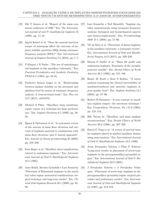 CAPÍTULO 3. AVALIAÇÃO CLÍNICA DE IMPLANTES OSSEOINTEGRÁVEIS COLOCADOS EM
OSSO TIPO IV:UM ESTUDO RETROSPECTIVO (5-18 ANOS DE ACOMPANHAMENTO)
[19] Ole T Jensen et al. “Report of the sinus con-
sensus conference of 1996.” Em: The Internatio-
nal journal of oral & maxillofacial implants 13
(1998), pp. 11–45.
[20] Ingrid Kästel et al. “Does the manual insertion
torque of smartpegs affect the outcome of im-
plant stability quotients (ISQ) during resonance
frequency analysis (RFA)?” Em: International
Journal of Implant Dentistry 5.1 (2019), pp. 1–7.
[21] P Khayat e N Nader. “The use of osseointegra-
ted implants in the maxillary tuberosity.” Em:
Practical Periodontics and Aesthetic Dentistry:
PPAD 6.4 (1994), pp. 53–61.
[22] Frederico Santos Lages et al. “Relationship
between implant stability on the abutment and
platform level by means of resonance frequency
analysis: A cross-sectional study”. Em: Plos one
12.7 (2017), e0181873.
[23] Michael A Pikos. “Maxillary sinus membrane
repair: report of a technique for large perforati-
ons.” Em: Implant Dentistry 8.1 (1999), pp. 29–
34.
[24] Bjarni E Pjetursson et al. “A systematic review
of the success of sinus floor elevation and sur-
vival of implants inserted in combination with
sinus floor elevation: part I: lateral approach”.
Em: Journal of clinical periodontology 35 (2008),
pp. 216–240.
[25] Eran Regev et al. “Maxillary sinus complications
related to endosseous implants.” Em: Internati-
onal Journal of Oral & Maxillofacial Implants
10.4 (1995).
[26] Arne Ridell, Kerstin Gröndahl e Lars Sennerby.
“Placement of Brånemark implants in the maxil-
lary tuber region: anatomical considerations, sur-
gical technique and long-term results”. Em: Cli-
nical Oral Implants Research 20.1 (2009), pp. 94–
98.
[27] Lars Sennerby e Neil Meredith. “Implant sta-
bility measurements using resonance frequency
analysis: biological and biomechanical aspects
and clinical implications”. Em: Periodontology
2000 47.1 (2008), pp. 51–66.
[28] VF da Silva et al. “Placement of dental implants
in the maxillary tuberosity: a systematic review”.
Em: International Journal of Oral and Maxillo-
facial Surgery 44.2 (2015), pp. 229–238.
[29] Dennis G Smiler et al. “Sinus lift grafts and
endosseous implants: Treatment of the atrophic
posterior maxilla”. Em: Dental Clinics of North
America 36.1 (1992), pp. 151–186.
[30] Renée M Stach e Sean S Kohles. “A meta-
analysis examining the clinical survivability of
machined-surfaced and osseotite implants in
poor-quality bone”. Em: Implant dentistry 12.1
(2003), pp. 87–96.
[31] Robert B Summers. “A new concept in maxil-
lary implant surgery: the osteotome technique.”
Em: Compendium (Newtown, Pa.) 15.2 (1994),
pp. 152–154.
[32] Hilt Tatum Jr. “Maxillary and sinus implant
reconstructions”. Em: Dental Clinics of North
America 30.2 (1986), pp. 207–229.
[33] Darryl C Tong et al. “A review of survival rates
for implants placed in grafted maxillary sinuses
using meta-analysis.” Em: International Journal
of Oral & Maxillofacial Implants 13.2 (1998).
[34] Jesus Fernandez Valeron e Pilar F Valeron.
“Long-term results in placement of screw-type
implants in the pterygomaxillary-pyramidal re-
gion.” Em: International Journal of Oral & Ma-
xillofacial Implants 22.2 (2007).
[35] J Fernández Valerón e J Fernández Veláz-
quez. “Placement of screw-type implants in the
pterygomaxillary-pyramidal region: surgical pro-
cedure and preliminary results”. Em: Internati-
onal Journal of Oral and Maxillofacial Implants
12 (1997), pp. 814–819.
58
 