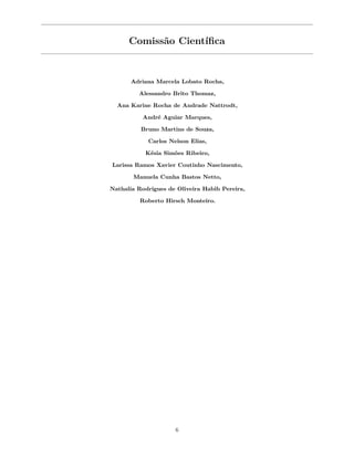 Comissão Científica
Adriana Marcela Lobato Rocha,
Alessandro Brito Thomaz,
Ana Karine Rocha de Andrade Nattrodt,
André Aguiar Marques,
Bruno Martins de Souza,
Carlos Nelson Elias,
Késia Simões Ribeiro,
Larissa Ramos Xavier Coutinho Nascimento,
Manuela Cunha Bastos Netto,
Nathalia Rodrigues de Oliveira Habib Pereira,
Roberto Hirsch Monteiro.
6
 