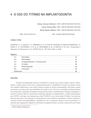 4 O USO DO TITÂNIO NA IMPLANTODONTIA
Ariany Antunes Martins1
, IME2
, ORCID 0000-0002-5188-3734;
Carlos Nelson Elias, IME2
, ORCID 0000-0002-7560-6926;
Késia Simões Ribeiro, IME2
, ORCID 0000-0001-9129-2237.
ISBN: 978-85-5722-791-0 DOI: 10.29327/BIOMAT22.595035
COMO CITAR
MARTINS, A. A.; ELIAS, C. N.; RIBEIRO, K. S.. O USO DO TITÂNIO NA IMPLANTODONTIA. In:
ELIAS, C. N.; NATTRODT, A. K. de A.; MONTEIRO, R. H.; de SOUZA, B. M. (Ed.). Propriedades e
Aplicações dos Biomateriais. [S.l.]: EVEN3, Recife - PE, Brasil. 2023. p. 60-66.
Tópicos
4.1 Introdução . . . . . . . . . . . . . . . . . . . . . . . . . . . . . . . . . . . . . . . . . 61
4.2 Metodologia . . . . . . . . . . . . . . . . . . . . . . . . . . . . . . . . . . . . . . . . 61
4.3 A Implantodontia e os biomateriais . . . . . . . . . . . . . . . . . . . . . . . . . . 62
4.4 O titânio . . . . . . . . . . . . . . . . . . . . . . . . . . . . . . . . . . . . . . . . . . . 63
4.5 Osseointegração . . . . . . . . . . . . . . . . . . . . . . . . . . . . . . . . . . . . . . 64
4.6 Conclusões . . . . . . . . . . . . . . . . . . . . . . . . . . . . . . . . . . . . . . . . . 65
Referências . . . . . . . . . . . . . . . . . . . . . . . . . . . . . . . . . . . . . . . . . . . . . . . . 66
RESUMO
O objetivo da Odontologia moderna é restabelecer o paciente com contorno, função, conforto, estética,
fonação e saúde normais. O que torna a implantodontia única é a habilidade em atingir esse objetivo mesmo
com condições desfavoráveis, como atrofia, doença ou injúria do sistema estomatognático. Entretanto, quanto
mais dentes o paciente perde, mais desafiadora essa tarefa se torna. Por isso a necessidade do desenvolvimento
de materiais para a fabricação de implantes dentais que favoreçam o restabelecimento da função mastigatória, o
mais breve possível. Dentre os biomateriais atualmente aplicados em implantodontia, o titânio comercialmente
puro (TiCP) e suas ligas, com destaque para a liga (Ti-6Al-4V), são os mais usados. O titânio é um metal que
apresenta baixo peso, alta proporção de resistência/peso, baixo módulo de elasticidade, excelente resistência à
corrosão, excelente biocompatibilidade, e facilidade de corte e acabamento. Devido a estas características, é o
material mais amplamente utilizado na fabricação de implantes dentais, na forma comercial de puro titânio
1 Email: ariany.martins@ime.eb.br
2 Instituto Militar de Engenharia
 