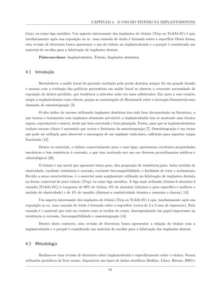CAPÍTULO 4. O USO DO TITÂNIO NA IMPLANTODONTIA
(ticp) ou como liga metálica. Um aspecto interessante dos implantes de titânio (Ticp ou Ti-6Al-4V) é que,
imediatamente após sua exposição ao ar, uma camada de óxido é formada sobre a superfície Desta forma,
esta revisão de literatura busca apresentar o uso do titânio na implantodontia e o porquê é considerado um
material de escolha para a fabricação de implantes dentais.
Palavras-chave: Implantodontia, Titânio, Implantes dentários.
4.1 Introdução
Restabelecer a saúde bucal do paciente mutilado pela perda dentária sempre foi um grande desafio
e mesmo com a evolução das politicas preventivas em saúde bucal se observa a crescente necessidade de
reposição de dentes perdidos, que tendência a métodos cada vez mais sofisticados. Em meio a esse cenário,
surgiu a implantodontia como ciência, graças as constatações de Branemark sobre a interação biomaterial-osso,
chamada de osseointegração [3].
O alto índice de sucesso utilizando implantes dentários tem sido bem documentado na literatura, o
que tornou o tratamento com implantes altamente previsível, a implantodontia tem se mostrado uma técnica
segura, reproduzível e estável, desde que bem executada e bem planejada. Porém, para que os implantodontistas
tenham sucesso clínico é necessário que ocorra o fenômeno da osseointegração [7]. Osseointegração é um termo
que pode ser utilizado para descrever a ancoragem de um implante endo-ósseo, suficiente para suportar cargas
funcionais [12].
Dentre os materiais, o titânio comercialmente puro e suas ligas, apresentam excelentes propriedades
mecânicas e boa resistência à corrosão, o que tem motivado seu uso em diversos procedimentos médicos e
odontológicos [20].
O titânio é um metal que apresenta baixo peso, alta proporção de resistência/peso, baixo módulo de
elasticidade, excelente resistência à corrosão, excelente biocompatibilidade, e facilidade de corte e acabamento.
Devido a estas características, é o material mais amplamente utilizado na fabricação de implantes dentais,
na forma comercial de puro titânio (Ticp) ou como liga metálica. A liga mais utilizada (titânio-6 alumínio-4
vanádio [Ti-6Al-4V]) é composta de 90% de titânio, 6% de alumínio (diminui o peso específico e melhora o
módulo de elasticidade) e de 4% de vanádio (diminui a condutividade térmica e aumenta a dureza) [13].
Um aspecto interessante dos implantes de titânio (Ticp ou Ti-6Al-4V) é que, imediatamente após sua
exposição ao ar, uma camada de óxido é formada sobre a superfície (cerca de 2 a 5 mm de espessura). Esta
camada é o material que está em contato com os tecidos do corpo, desempenhando um papel importante na
resistência à corrosão, biocompatibilidade e osseointegração [13].
Dentro deste contexto, esta revisão de literatura busca apresentar a relação do titânio com a
implantodontia e o porquê é considerado um material de escolha para a fabricação dos implantes dentais.
4.2 Metodologia
Realizou-se uma revisão de literatura sobre implantodontia e especificamente sobre o titânio. Foram
utilizados periódicos de livre acesso, disponíveis nas bases de dados científicas Medline, Lilacs, Bireme, BBO e
61
 