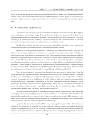 CAPÍTULO 4. O USO DO TITÂNIO NA IMPLANTODONTIA
Scielo, na língua portuguesa, sem limite de data. Inicialmente foi feita uma revisão bibliográfica utilizando
palavras chaves relacionadas ao tema Implantodontia, Osseointegração e titânio. Foram incluídos artigos em
português e inglês, selecionados artigos considerados marcos históricos e artigos publicados nos últimos quinze
anos.
4.3 A Implantodontia e os biomateriais
A implantodontia tem como objetivo a melhora e manutenção da qualidade de vida. Este objetivo
pode ser alcançado através da prevenção do desenvolvimento do processo doença, do alívio da dor e do
aperfeiçoamento da eficiência mastigatória. Tendo em vista que muitos desses objetivos requerem a reposição
ou alteração da estrutura dentária existente, e um grande desafio tem sido o desenvolvimento de materiais
biocompatíveis, capazes de suportar as condições adversas do ambiente bucal.
Devido a isso, a busca por materiais que possuam propriedades compatíveis com o ambiente da
cavidade bucal tem sido um desafio constante e o objetivo de inúmeros estudos.
O sentido do termo biomaterial representa e define qualquer substância ou material, utilizados por
períodos curtos ou longos, objetivando o tratamento ou a reposição de quaisquer tecidos, órgãos ou funções do
corpo, desde que não sejam drogas ou medicamentos. Nesta visão generalista, todos os materiais empregados na
odontologia em procedimentos que restabelecem a forma e/ou função o sistema estomatognático se enquadram
nesse conceito. O contato destes materiais com os tecidos bucais os tornam tão específicos e semelhantes
aos utilizados na ortopedia, em próteses cardiovasculares, em cirurgia plástica e na oftalmologia. Ressalta-se,
entretanto, a complexidade do ambiente bucal, principalmente devido ao ecossistema e à condição corrosiva
da saliva e de outros fluidos, diferenciando-se significativamente. Os materiais odontológicos deveriam atender
aos requisitos pelas definições de biomaterial, biocompatibilidade e biofuncionalidade [16].
Entre os diferentes tipos de matérias-primas disponíveis para a obtenção de biomateriais, a classe dos
metais destaca-se por apresentar excelente desempenho mecânico, como alta resistência à fadiga e à fratura.
Devido a estas características, os metais têm sido amplamente utilizados como componentes estruturais
visando à substituição, reforço ou estabilização de tecidos rígidos, os quais são constantemente submetidos a
altas cargas de tração e compressão. Neste âmbito, as aplicações mais comuns incluem fios, parafusos e placas
para fixação de fraturas, implantes dentários e próteses para substituição de articulações. Atualmente, os
metais mais utilizados na área médica e odontológica são os grupos dos aços inoxidáveis, as ligas de titânio e
o titânio comercialmente puro, e as ligas à base de cobalto-cromo [18].
No caso de implantes dentários ou materiais ortodônticos, as ligas metálicas estão, ainda, suscetíveis
às variações de temperatura e pH, presença de biofilme microbiano e às propriedades físicas e químicas dos
alimentos. Estes meios podem ser agressivos aos metais, provocando a sua corrosão. Adicionalmente a estes
fatores, grande parte dos implantes trabalha sob a ação de cargas mecânicas que geram atrito, deslizamento e,
consequentemente, a possível liberação de partículas metálicas [19].
A maioria dos biomateriais metálicos libera íons, os quais podem causar efeitos adversos locais ou
sistêmicos. Os tratamentos de superfície que visam aumentar a área de contato osso/implante propiciam
aumento da dissolução e liberação de íons metálicos. O recobrimento destas superfícies com hidroxiapatita e o
polimento eletroquímico reduzem a tendência de liberação de íons. Na presença de qualquer sinal ou sintoma
62
 