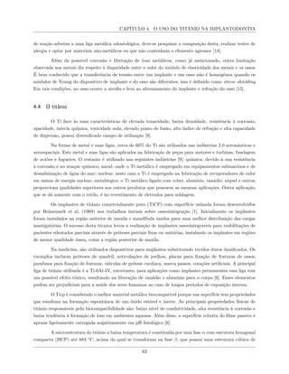CAPÍTULO 4. O USO DO TITÂNIO NA IMPLANTODONTIA
de reação adversa a uma liga metálica odontológica, deve-se pesquisar a composição desta, realizar testes de
alergia e optar por materiais não-metálicos ou que não contenham o elemento agressor [14].
Além da possível corrosão e liberação de íons metálicos, como já mencionado, outra limitação
observada nos metais diz respeito à disparidade entre o valor do módulo de elasticidade dos metais e os ossos.
É bem conhecido que a transferência de tensão entre um implante e um osso não é homogênea quando os
módulos de Young do dispositivo de implante e do osso são diferentes; isso é definido como stress–shielding.
Em tais condições, no osso ocorre a atrofia e leva ao afrouxamento do implante e refração do osso [15].
4.4 O titânio
O Ti face às suas características de elevada tenacidade, baixa densidade, resistência à corrosão,
opacidade, inércia química, toxicidade nula, elevado ponto de fusão, alto índice de refração e alta capacidade
de dispersão, possui diversificado campo de utilização [9].
Na forma de metal e suas ligas, cerca de 60% do Ti são utilizados nas indústrias 2.0 aeronáuticas e
aeroespaciais. Este metal e suas ligas são aplicados na fabricação de peças para motores e turbinas, fuselagem
de aviões e foguetes. O restante é utilizado nas seguintes indústrias [9]: química: devido à sua resistência
à corrosão e ao ataque químico; naval: onde o Ti metálico é empregado em equipamentos submarinos e de
dessalinização de água do mar; nuclear: neste caso o Ti é empregado na fabricação de recuperadores de calor
em usinas de energia nuclear; metalúrgica: o Ti metálico ligado com cobre, alumínio, vanádio, níquel e outros,
proporciona qualidades superiores aos outros produtos que possuem as mesmas aplicações. Outra aplicação,
que se dá somente com o rutilo, é no revestimento de eletrodos para soldagem.
Os implantes de titânio comercialmente puro (TiCP) com superfície usinada foram desenvolvidos
por Bränemark et al. (1969) nos trabalhos iniciais sobre osseointegração [1]. Inicialmente os implantes
foram instalados na região anterior de maxila e mandíbula unidos para uma melhor distribuição das cargas
mastigatórias. O sucesso desta técnica levou a realização de implantes osseointegraveis para reabilitações de
pacientes edentados parciais através de próteses parciais fixas ou unitárias, instalando os implantes em regiões
de menor qualidade óssea, como a região posterior de maxila.
Na medicina, são utilizados dispositivos para implantes substituindo tecidos duros danificados. Os
exemplos incluem próteses de quadril, articulações de joelhos, placas para fixação de fraturas de ossos,
parafusos para fixação de fraturas, válvulas de prótese cardíaca, marca passos, corações artificiais. A principal
liga de titânio utilizada é a Ti-6Al-4V, entretanto, para aplicações como implantes permanentes essa liga tem
um possível efeito tóxico, resultando na liberação de vanádio e alumínio para o corpo [6]. Esses elementos
podem ser prejudiciais para a saúde dos seres humanos no caso de longos períodos de exposição interna.
O Ticp é considerado o melhor material metálico biocompatível porque sua superfície tem propriedades
que resultam na formação espontânea de um óxido estável e inerte. As principais propriedades físicas de
titânio responsáveis pela biocompatibilidade são: baixo nível de condutividade, alta resistência à corrosão e
baixa tendência à formação de íons em ambientes aquosos. Além disso, a superfície coberta do filme passivo é
apenas ligeiramente carregada negativamente em pH fisiológico [6].
A microestrutura do titânio a baixa temperatura é constituída por uma fase α com estrutura hexagonal
compacta (HCP) até 883 °C, acima da qual se transforma na fase β, que possui uma estrutura cúbica de
63
 