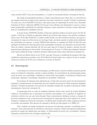 CAPÍTULO 4. O USO DO TITÂNIO NA IMPLANTODONTIA
corpo centrado (CCC). Uma fase intermediária α + β pode ser encontrada durante a transição de fase [2].
Em relação às propriedades mecânicas, o titânio comercialmente puro (Ticp) (fase α) é mais fraco do
que quando encontrado em ligas, porém apresenta uma maior resistência à corrosão. O titânio cp apresenta,
de acordo com, cerca 176,82 HV de dureza e exibe quatro graus de classificação de acordo com a Sociedade
Americana de Testes e Materiais (ASTM). O nível que é mais utilizado como biomaterial é o grau 2, o mesmo
possui propriedades equilibradas de resistência mecânica e maior resistência à corrosão e erosão, além disso
pode ser tranquilamente trabalhado à frio [2].
A norma técnica ASTM F67 classifica o Ticp para aplicações médicas em quatro graus, G1–G4. No
entanto, o Ticp não é utilizado em aplicações médicas que envolvem altas tensões, como próteses ortopédicas.
Nesses casos, Ti G5 (liga Ti-6Al-4V) é a melhor escolha devido à sua alta resistência mecânica, que garante a
transmissão de carga aos tecidos ósseos por um longo tempo, necessária quando os tecidos duros danificados
são substituídos por próteses. A norma ASTM F136 especifica os requisitos do TiG5 (Ti–6Al–4V) para
aplicações biomédicas [5]. Esta liga possui boas propriedades mecânicas, mas apresenta um possível efeito
tóxico do vanádio e alumínio liberados [16]. Por esta razão, ligas de Ti isentas de vanádio e alumínio têm sido
propostas para aplicações em biomateriais. A desvantagem do Ti graus 1–4 (Ticp) para implantes dentários
inclui maior módulo de Young, resistência mecânica relativamente baixa, baixa resistência ao desgaste [5].
Devido aos efeitos tóxicos da do Ti G5, uma liga Ticp grau 4 modificada foi proposta. Esta liga
modificada endurecida por trabalho a frio (Ti G4 Hard) foi desenvolvida com o objetivo de unir a excelente
resistência mecânica do Ti G5 com a resistência à corrosão do Ticp G4.
4.5 Osseointegração
A introdução do conceito da osseointegração, por Bränemark, é possível reabilitar pacientes parcial-
mente ou totalmente endentados, repondo os dentes perdidos. As características da osseointegração podem
variar de acordo com a quantidade e qualidade do contato direto osso-implante e de fenômenos celulares como
regeneração, reparação e remodelação, adequados em intensidade e frequência.
O mecanismo de reparação óssea afirmando que o tecido ósseo em geral, possui um alto potencial de
reparação e consequentemente de regeneração, para isso depende da presença de células sanguíneas adequadas,
nutrição e estímulos apropriados, este processo de reparação tecidual está vinculado à presença de células
mesenquimais e fatores de crescimento [8].
A regeneração óssea ao redor de implantes dentários envolve uma cascata de eventos biológicos
celulares e extracelulares que se apresentam na interface osso-implante, até a superfície do implante ser
totalmente coberta com um osso recém-formado. Esses acontecimentos biológicos incluem a ativação de
processos osteogênicos como os dos processos convencionais de regeneração óssea. Esta sequência de eventos
biológicos é regulada por fatores de crescimento e de diferenciação ativados pelas células sanguíneas presentes
na interface osso-implante. Este processo de reparação é descrito por Mavrogenis et al. (2009) [11].
Com o implante em função inicialmente este processo de reabsorção, aposição e remodelação óssea é
constante, temos assim presença de osteoblastos, osteoclastos, osteócitos, células mesenquimais multipotentes
presentes no sangue que migram para essa região e se diferenciando de acordo com a necessidade e estímulo
adequados, estabelecendo nova circulação sanguínea [21].
64
 