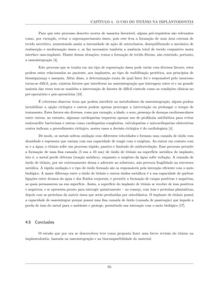 CAPÍTULO 4. O USO DO TITÂNIO NA IMPLANTODONTIA
Para que este processo descrito ocorra de maneira favorável, alguns pré-requisitos são relevantes
como, por exemplo, evitar o superaquecimento ósseo, pois este leva a formação de uma área extensa de
tecido necrótico, aumentando assim a intensidade de ação de osteoclastos, desequilibrando a mecânica de
reabsorção e neoformação óssea e, se faz necessário também a ausência total de tecido conjuntivo nesta
interface osso-implante. Diante dessas situações, temos a formação de tecido fibroso, não existindo, portanto,
a osseointegração [4].
Este processo que se traduz em um tipo de regeneração óssea pode variar com diversos fatores, estes
podem estar relacionados ao paciente, aos implantes, ao tipo de reabilitação protética, aos princípios de
biossegurança e assepsia. Além disso, a determinação exata de qual fator foi o responsável pelo insucesso
torna-se difícil, pois, existem fatores que interferem na osseointegração que interagem entre si e na grande
maioria das vezes tem-se também a intervenção de fatores de difícil controle como as condições clínicas no
pré-operatório e pós-operatórios [10].
É criterioso observar itens que podem interferir no metabolismo da osseointegração, alguns podem
inviabilizar a opção cirúrgica e outros podem apenas prorrogar a intervenção ou prolongar o tempo de
tratamento. Estes fatores são diversos, como por exemplo, a idade, o sexo, presença de doenças cardiovasculares
entre outras, no entanto, algumas cardiopatias requerem apenas uso de profilaxia antibiótica para evitar
endocardite bacteriana e outras como cardiopatias congênitas, valvulopatias e miocardiopatias obstrutivas
contra indicam o procedimento cirúrgico, nestes casos a decisão cirúrgica é do cardiologista [4].
De modo, os metais sofrem oxidação com diferentes velocidades e formam uma camada de óxido com
densidade e espessura que variam com sua capacidade de reagir com o oxigênio. Ao entrar em contato com
ar e a água, o titânio sofre um processo rápido, passivo e limitado de oxidorredução. Esse processo permite
a formação de uma fina camada (5 nm a 10 nm) de óxido de titânio na superfície metálica do implante,
isto é, o metal perde elétrons (reação anódica), enquanto o oxigênio da água sofre redução. A camada de
óxido de titânio, por ser extremamente densa e aderente ao substrato, não provoca fragilidade na estrutura
metálica. A rápida oxidação e o tipo de óxido formado são os responsáveis pela interação eficiente com o meio
biológico. A maior diferença entre o óxido de titânio e outros óxidos metálicos é a sua capacidade de quebrar
ligações entre átomos da água e dos fluidos corporais, e permitir a formação de cargas positivas e negativas,
as quais permanecem na sua superfície. Assim, a superfície do implante de titânio se recobre de íons positivos
e negativos, e se apresenta pronto para interagir quimicamente – no começo, com íons e proteínas plasmáticas,
depois com as proteínas da matriz óssea que serão produzidas por osteoblastos. O implante de titânio possui
a capacidade de osseointegrar porque possui uma fina camada de óxido (camada de passivação) que impede a
perda de íons do metal para o ambiente e protege, permitindo sua interação com o meio biológico [17].
4.6 Conclusões
O estudo que por ora se desenvolveu teve como proposta fazer uma breve revisão do titânio na
implantodontia, baseada na osseointegração e na biocompatibilidade do material.
65
 