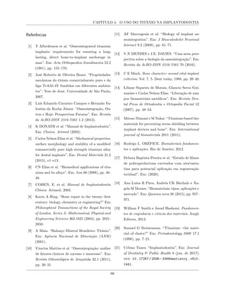 CAPÍTULO 4. O USO DO TITÂNIO NA IMPLANTODONTIA
Referências
[1] T Albrektsson et al. “Osseointegrated titanium
implants: requirements for ensuring a long-
lasting, direct bone-to-implant anchorage in
man”. Em: Acta Orthopaedica Scandinavica 52.2
(1981), pp. 155–170.
[2] José Roberto de Oliveira Bauer. “Propriedades
mecânicas do titânio comercialmente puro e da
liga Ti-6Al-4V fundidos em diferentes ambien-
tes”. Tese de dout. Universidade de São Paulo,
2007.
[3] Luis Eduardo Carneiro Campos e Hernado Va-
lentim da Rocha Júnior. “Osseointegração, On-
tem e Hoje: Perspectivas Futuras”. Em: Revista
da AcBO-ISSN 2316-7262 1.2 (2013).
[4] K DONATH et al. “Manual de Implantodontia”.
Em: Clınica. Artmed (2003).
[5] Carlos Nelson Elias et al. “Mechanical properties,
surface morphology and stability of a modified
commercially pure high strength titanium alloy
for dental implants”. Em: Dental Materials 31.2
(2015), e1–e13.
[6] CN Elias et al. “Biomedical applications of tita-
nium and its alloys”. Em: Jom 60 (2008), pp. 46–
49.
[7] COHEN, E. et al. Manual de Implantodontia
Clínica. Artmed, 2003.
[8] Karin A Hing. “Bone repair in the twenty–first
century: biology, chemistry or engineering?” Em:
Philosophical Transactions of the Royal Society
of London. Series A: Mathematical, Physical and
Engineering Sciences 362.1825 (2004), pp. 2821–
2850.
[9] A Maia. “Balanço Mineral Brasileiro: Titânio”.
Em: Agência Nacional de Mineração (ANM)
(2001).
[10] Vinıcius Martins et al. “Osseointegração: análise
de fatores clınicos de sucesso e insucesso”. Em:
Revista Odontológica de Araçatuba 32.1 (2011),
pp. 26–31.
[11] AF Mavrogenis et al. “Biology of implant os-
seointegration”. Em: J Musculoskelet Neuronal
Interact 9.2 (2009), pp. 61–71.
[12] V.N MENDES e J.E. DAVIES. “Uma nova pers-
pectiva sobre a biologia da osseointegração”. Em:
Revista da AcBO-ISSN 2316-7262 70 (2016).
[13] C E Misch. Bone character: second vital implant
criterion. Vol. 7. 5. Dent today, 1988, pp. 39–40.
[14] Liliane Siqueira de Morais, Glaucio Serra Gui-
marães e Carlos Nelson Elias. “Liberação de ıons
por biomateriais metálicos”. Em: Revista Den-
tal Press de Ortodontia e Ortopedia Facial 12
(2007), pp. 48–53.
[15] Mitsuo Niinomi e M Nakai. “Titanium-based bio-
materials for preventing stress shielding between
implant devices and bone”. Em: International
journal of biomaterials 2011 (2011).
[16] Rodrigo L. ORÉFICE. Biomateriais fundamen-
tos e aplicações. Rio de Janeiro, 2012.
[17] Debora Baptista Pereira et al. “Estudo de filmes
de policaprolactona carreados com atorvasta-
tina para potencial aplicação em regeneração
tecidual”. Em: (2020).
[18] Ana Luiza R Pires, Andréa CK Bierhalz e Ân-
gela M Moraes. “Biomateriais: tipos, aplicações e
mercado”. Em: Quımica nova 38 (2015), pp. 957–
971.
[19] William F Smith e Javad Hashemi. Fundamen-
tos de engenharia e ciência dos materiais. Amgh
Editora, 2013.
[20] Samuel G Steinemann. “Titanium—the mate-
rial of choice?” Em: Periodontology 2000 17.1
(1998), pp. 7–21.
[21] Urbino Tunes. “Implantodontia”. Em: Journal
of Dentistry & Public Health 8 (jun. de 2017).
doi: 10.17267/2596- 3368dentistry.v8i0.
1441.
66
 