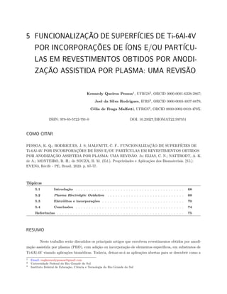 5 FUNCIONALIZAÇÃO DE SUPERFÍCIES DE Ti-6Al-4V
POR INCORPORAÇÕES DE ÍONS E/OU PARTÍCU-
LAS EM REVESTIMENTOS OBTIDOS POR ANODI-
ZAÇÃO ASSISTIDA POR PLASMA: UMA REVISÃO
Kennedy Queiros Pessoa1
, UFRGS2
, ORCID 0000-0001-6328-2867;
Joel da Silva Rodrigues, IFRS3
, ORCID 0000-0003-4037-8879;
Célia de Fraga Malfatti, UFRGS2
, ORCID 0000-0002-0819-479X.
ISBN: 978-85-5722-791-0 DOI: 10.29327/BIOMAT22.597551
COMO CITAR
PESSOA, K. Q.; RODRIGUES, J. S; MALFATTI, C. F.. FUNCIONALIZAÇÃO DE SUPERFÍCIES DE
Ti-6Al-4V POR INCORPORAÇÕES DE ÍONS E/OU PARTÍCULAS EM REVESTIMENTOS OBTIDOS
POR ANODIZAÇÃO ASSISTIDA POR PLASMA: UMA REVISÃO. In: ELIAS, C. N.; NATTRODT, A. K.
de A.; MONTEIRO, R. H.; de SOUZA, B. M. (Ed.). Propriedades e Aplicações dos Biomateriais. [S.l.]:
EVEN3, Recife - PE, Brasil. 2023. p. 67-77.
Tópicos
5.1 Introdução . . . . . . . . . . . . . . . . . . . . . . . . . . . . . . . . . . . . . . . . . 68
5.2 Plasma Electrolytic Oxidation . . . . . . . . . . . . . . . . . . . . . . . . . . . . . 69
5.3 Eletrólitos e incorporações . . . . . . . . . . . . . . . . . . . . . . . . . . . . . . . 70
5.4 Conclusões . . . . . . . . . . . . . . . . . . . . . . . . . . . . . . . . . . . . . . . . . 74
Referências . . . . . . . . . . . . . . . . . . . . . . . . . . . . . . . . . . . . . . . . . . . . . . . . 75
RESUMO
Neste trabalho serão discutidos os principais artigos que envolvem revestimentos obtidos por anodi-
zação assistida por plasma (PEO), com adição ou incorporação de elementos específicos, em substratos de
Ti-6Al-4V visando aplicações biomédicas. Todavia, deixar-se-á as aplicações abertas para se descobrir como a
1 Email: engkennedypessoa@gmail.com
2 Universidade Federal do Rio Grande do Sul
3 Instituto Federal de Educação, Ciência e Tecnologia do Rio Grande do Sul
 