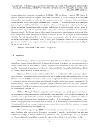 CAPÍTULO 5. FUNCIONALIZAÇÃO DE SUPERFÍCIES DE TI-6AL-4V POR INCORPORAÇÕES DE
ÍONS E/OU PARTÍCULAS EM REVESTIMENTOS OBTIDOS POR ANODIZAÇÃO ASSISTIDA POR
PLASMA: UMA REVISÃO
incorporação de íons vem sendo empregada em Ti-6Al-4V e PEO nos últimos 10 anos. A PEO é capaz de
produzir um revestimento cerâmico espesso, duro e denso em substratos de titânio e suas ligas. O processo PEO
usa eletrólitos fracos alcalinos ou ácidos, que são ecologicamente corretos, e produzem revestimentos de óxidos
que são formados sob aplicação de altas tensões elétricas. O processo PEO é considerado uma ótima abordagem
para aplicações biomédicas, eletrônicas, aeroespaciais e automotivas. Os principais parâmetros/variáveis que
afetam a qualidade da camada de óxido produzida no PEO são: eletrólito, potencial, corrente, tempo de
processamento e rugosidade da superfície. O PEO proporciona também a possibilidade de se incorporar
elementos, como Sr, Zn e Ca, nas ligas de titânio para diversas aplicações, sendo implantes médicos uma delas.
Essas incorporações podem ser oriundas de adições no eletrólito do PEO, ou, até mesmo, a partir do próprio
eletrólito. Para aplicações biomédicas os eletrólitos eram, em sua maioria, a base de cálcio e fosfatos, além
de outros elementos para incorporação (como Zn e Mg), para promover a formação de HA, que já garante
propriedades biomédicas. Nas pesquisas consultadas os principais elementos incorporados foram: Zn, Mg, Zr,
W, Cu, Sr, Mn, B, S e Si.
Palavras-chave: PEO, MAO, Ti6Al4V, Incorporação.
5.1 Introdução
Uma técnica nova e promissora para tratamento eletroquímico da superfície é o processo de anodização
assistida por plasma (Plasma Electrolytic Oxidation - PEO), capaz de produzir um revestimento cerâmico
espesso, duro e denso em ligas de titânio, alumínio, magnésio e outros substratos de ligas leves. Essa técnica
também é denominada frequentemente de Micro-Arc Oxidation (MAO), Plasma Chemical Oxidation (PCO),
ou também Anodic Oxidation by Spark Discharge [20].
O processo PEO faz uso de eletrólitos alcalinos fracos ou eletrólitos ácidos fracos, que são ecologica-
mente corretos, e produzem revestimentos de óxidos que são formados sob aplicação de altas tensões elétricas.
Durante o processo de PEO, a espessura do óxido formado na superfície do substrato cresce na faixa de dezenas
a centenas de mícrons, o que pode elevar a resistência à corrosão, resistência ao desgaste e propriedades de
barreira térmica. DadoS os métodos de se produzir o PEO, ele tem sido considerado uma ótima abordagem
para aplicações biomédicas, eletrônicas, aeroespaciais e automotivas do que outros tratamentos convencionais
de modificação da superfície [20].
O Plasma Electrolytic Oxidation proporciona muitas vantagens: uma grande gama de propriedades
de revestimento, resistência ao desgaste, resistência à corrosão; não causa a deterioração de propriedades do
substrato onde foi produzida; alta resistência de ligação metalúrgica na interação revestimento-substrato;
possibilita o processamento de peças com geometria complexa e de grande tamanho; o procedimento experi-
mental e os equipamentos são simples e fáceis de operar; não se faz necessário controle atmosférico e nem
vácuo; como já dito, é uma técnica ecologicamente correta, devido ao uso de eletrólitos alcalinos, e nenhuma
exaustão nociva é ocasionada pelo processo [19].
Os revestimentos gerados por PEO são caracterizados por uma estrutura porosa e a evolução dos
poros é definida pelas características da descarga empregada. O tamanho e a distribuição dos poros são
influenciados pelo tipo de eletrólito usado e sua condutividade, tensão aplicada, tempo e estado da superfície
do substrato, incluindo a rugosidade, tamanho dos grãos, tensão residual, elementos de liga, etc. [14].
68
 