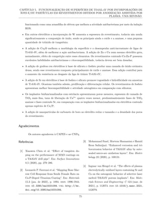 CAPÍTULO 5. FUNCIONALIZAÇÃO DE SUPERFÍCIES DE TI-6AL-4V POR INCORPORAÇÕES DE
ÍONS E/OU PARTÍCULAS EM REVESTIMENTOS OBTIDOS POR ANODIZAÇÃO ASSISTIDA POR
PLASMA: UMA REVISÃO
funcionando como uma armadilha de elétron que melhora a atividade antibacteriana por meio da indução
ROS;
• Em outros eletrólitos a incorporação de W aumenta a espessura do revestimento, todavia não muda
significativamente a composição de óxido, sendo os principais ainda o rutile e a anatase, e uma pequena
quantidade de trióxido de tungstênio;
• A adição de Cu2O melhora a morfologia da superfície e o desempenho anti-incrustante de ligas de
Ti-6Al-4V, além de melhorar a ação antibacteriana. A adição de Zn e Cu num mesmo eletrólito gera,
normalmente, efeito de competição entre esses elementos. Os revestimentos contendo Cu-Zn-P possuem
excelentes habilidades antibacterianas e citocompatibilidade, todavia devem ser bem dosadas;
• A adição de grafeno em eletrólitos à base de silicato e fosfato produz uma camada de óxido cerâmico
densa, sendo esse revestimento composto principalmente de rutile e anatase. Essa adição contribui para
o aumento da resistência ao desgaste da liga de titânio Ti-6Al-4V;
• A adição de Sr em eletrólitos à base de fosfato e silicato promove rugosidade e hidrofilicidade em amostras
de Ti-6Al-4V. Ocasiona também adesão, proliferação e diferenciação celular. Os revestimentos de fosfato
apresentam melhor biocompatibilidade e atividade osteogênica em comparação com silicatos;
• Os implantes biofuncionalizados com estrôncio apresentaram poros menores, espessura de camada de
TiO2 mais fina, taxa de liberação de Ca2+
quatro vezes menor, predominantemente fases de TiO2
anatase e fases contendo Sr, em comparação com os implantes biofuncionalizados em eletrólitos contendo
apenas espécies de Ca/P;
• A adição de nanopartículas de carboneto de boro ao eletrólito reduz o tamanho e a densidade dos poros
do revestimento.
Agradecimentos
Os autores agradecem à CAPES e ao CNPq.
Referências
[1] Xiaowen Chen et al. “Effect of tungsten do-
ping on the performance of MAO coatings on
a Ti6Al4V drill pipe”. Em: Surface Innovations
8.5 (2020), pp. 279–286.
[2] Leonardo P. Faverani et al. “Mapping Bone Mar-
row Cell Response from Senile Female Rats on
Ca-P-Doped Titanium Coating”. Em: Materials
15.3 (jan. de 2022), p. 1094. issn: 1996-1944.
doi: 10.3390/ma15031094. url: http://dx.
doi.org/10.3390/ma15031094.
[3] Mohammad Fazel, Morteza Shamanian e Hamid
Reza Salimijazi. “Enhanced corrosion and tri-
bocorrosion behavior of Ti6Al4V alloy by auto–
sealed micro-arc oxidation layers”. Em: Biotri-
bology 23 (2020), p. 100131.
[4] Ingmar van Hengel et al. “The effects of plasma
electrolytically oxidized layers containing Sr and
Ca on the osteogenic behavior of selective laser
melted Ti6Al4V porous implants”. Em: Mate-
rials Science and Engineering: C 124 (mar. de
2021), p. 112074. doi: 10.1016/j.msec.2021.
112074.
75
 