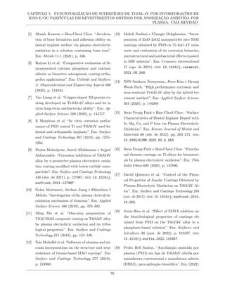 CAPÍTULO 5. FUNCIONALIZAÇÃO DE SUPERFÍCIES DE TI-6AL-4V POR INCORPORAÇÕES DE
ÍONS E/OU PARTÍCULAS EM REVESTIMENTOS OBTIDOS POR ANODIZAÇÃO ASSISTIDA POR
PLASMA: UMA REVISÃO
[5] Mosab Kaseem e Han-Cheol Choe. “Accelera-
tion of bone formation and adhesion ability on
dental implant surface via plasma electrolytic
oxidation in a solution containing bone ions”.
Em: Metals 11.1 (2021), p. 106.
[6] Ruiyan Li et al. “Comparative evaluation of Sr-
incorporated calcium phosphate and calcium
silicate as bioactive osteogenesis coating ortho-
pedics applications”. Em: Colloids and Surfaces
A: Physicochemical and Engineering Aspects 600
(2020), p. 124834.
[7] Tao Liang et al. “Copper-doped 3D porous co-
ating developed on Ti-6Al-4V alloys and its in
vitro long-term antibacterial ability”. Em: Ap-
plied Surface Science 509 (2020), p. 144717.
[8] E Matykina et al. “In vitro corrosion perfor-
mance of PEO coated Ti and Ti6Al4V used for
dental and orthopaedic implants”. Em: Surface
and Coatings Technology 307 (2016), pp. 1255–
1264.
[9] Parisa Molaeipour, Saeed Allahkaram e Sajjad
Akbarzadeh. “Corrosion inhibition of Ti6Al4V
alloy by a protective plasma electrolytic oxida-
tion coating modified with boron carbide nano-
particles”. Em: Surface and Coatings Technology
430 (dez. de 2021), p. 127987. doi: 10.1016/j.
surfcoat.2021.127987.
[10] Golsa Mortazavi, Jiechao Jiang e Efstathios I
Meletis. “Investigation of the plasma electrolytic
oxidation mechanism of titanium”. Em: Applied
Surface Science 488 (2019), pp. 370–382.
[11] Ming Mu et al. “One-step preparation of
TiO2/MoS2 composite coating on Ti6Al4V alloy
by plasma electrolytic oxidation and its tribo-
logical properties”. Em: Surface and Coatings
Technology 214 (2013), pp. 124–130.
[12] Faiz Muhaffel et al. “Influence of alumina and zir-
conia incorporations on the structure and wear
resistance of titania-based MAO coatings”. Em:
Surface and Coatings Technology 377 (2019),
p. 124900.
[13] Mahdi Nadimi e Changiz Dehghanian. “Incor-
poration of ZnO–ZrO2 nanoparticles into TiO2
coatings obtained by PEO on Ti–6Al–4V subs-
trate and evaluation of its corrosion behavior,
microstructural and antibacterial effects exposed
to SBF solution”. Em: Ceramics International
47 (ago. de 2021). doi: 10.1016/j.ceramint.
2021.08.248.
[14] TSN Sankara Narayanan, Jisoo Kim e Hyung
Wook Park. “High performance corrosion and
wear resistant Ti-6Al-4V alloy by the hybrid tre-
atment method”. Em: Applied Surface Science
504 (2020), p. 144388.
[15] Seon-Yeong Paek e Han-Cheol Choe. “Surface
Characteristics of Dental Implant Doped with
Si, Mg, Ca, and P Ions via Plasma Electrolytic
Oxidation”. Em: Korean Journal of Metals and
Materials 60 (abr. de 2022), pp. 263–271. doi:
10.3365/KJMM.2022.60.4.263.
[16] Seon-Yeong Park e Han-Cheol Choe. “Functio-
nal element coatings on Ti-alloys for biomateri-
als by plasma electrolytic oxidation”. Em: Thin
Solid Films 699 (2020), p. 137896.
[17] David Quintero et al. “Control of the Physi-
cal Properties of Anodic Coatings Obtained by
Plasma Electrolytic Oxidation on Ti6Al4V Al-
loy”. Em: Surface and Coatings Technology 283
(out. de 2015). doi: 10.1016/j.surfcoat.2015.
10.052.
[18] Jesus Rios et al. “Effect of EDTA addition on
the biotribological properties of coatings ob-
tained from PEO on the Ti6Al4V alloy in a
phosphate-based solution”. Em: Surfaces and
Interfaces 30 (mar. de 2022), p. 101857. doi:
10.1016/j.surfin.2022.101857.
[19] Pedro Bell Santos. “Anodização assistida por
plasma (PEO) em liga de Ti6Al4V obtida por
manufatura convencional e manufatura aditiva
(DMLS), para aplicação biomédica”. Em: (2022).
76
 