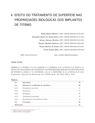 6 EFEITO DO TRATAMENTO DE SUPERFÍCIE NAS
PROPRIEDADES BIOLÓGICAS DOS IMPLANTES
DE TITÂNIO
Késia Simões Ribeiro1
, IME2
, ORCID 0000-0001-9129-2237;
Francielly Moura de Souza Soares, IME2
, ORCID 0000-0001-9311-9139;
Ariany Antunes Martins, IME2
, ORCID 0000-0002-5188-3734;
Dyanni Manhães Barbosa, IME2
, ORCID 0000-0001-9885-0588;
Bruno Martins de Souza, IME2
, ORCID 0000-0002-1075-0441;
Carlos Nelson Elias, IME2
, ORCID 0000-0002-7560-6926.
ISBN: 978-85-5722-791-0 DOI: 10.29327/BIOMAT22.603219
COMO CITAR
RIBEIRO, K. S.; SOARES, F. M. de S.; MARTINS, A. A.; BARBOSA, D. M.; de SOUSA, B. M.; ELIAS, C. N..
EFEITO DO TRATAMENTO DE SUPERFÍCIE NAS PROPRIEDADES BIOLÓGICAS DOS IMPLANTES
DE TITÂNIO. In: ELIAS, C. N.; NATTRODT, A. K. de A.; MONTEIRO, R. H.; de SOUZA, B. M. (Ed.).
Propriedades e Aplicações dos Biomateriais. [S.l.]: EVEN3, Recife - PE, Brasil. 2023. p. 78-85.
Tópicos
6.1 Introdução . . . . . . . . . . . . . . . . . . . . . . . . . . . . . . . . . . . . . . . . . 79
6.2 Métodos de modificação de superfícies . . . . . . . . . . . . . . . . . . . . . . . . 80
6.2.1 Tratamento com ácido . . . . . . . . . . . . . . . . . . . . . . . . . . . . . . . . . . . 81
6.2.2 Jateamento . . . . . . . . . . . . . . . . . . . . . . . . . . . . . . . . . . . . . . . . . 81
6.2.3 Anodização . . . . . . . . . . . . . . . . . . . . . . . . . . . . . . . . . . . . . . . . . 82
6.2.4 Tratamento com plasma . . . . . . . . . . . . . . . . . . . . . . . . . . . . . . . . . . 82
6.2.5 Revestimentos com fosfatos de cálcio . . . . . . . . . . . . . . . . . . . . . . . . . . 83
6.3 Conclusões . . . . . . . . . . . . . . . . . . . . . . . . . . . . . . . . . . . . . . . . . 83
Referências . . . . . . . . . . . . . . . . . . . . . . . . . . . . . . . . . . . . . . . . . . . . . . . . 84
1 Email: kesiasimoesribeiro@gmail.com
2 Instituto Militar de Engenharia
 