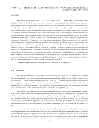 CAPÍTULO 6. EFEITO DO TRATAMENTO DE SUPERFÍCIE NAS PROPRIEDADES BIOLÓGICAS
DOS IMPLANTES DE TITÂNIO
RESUMO
O titânio comercialmente puro (ASTM F67) e a liga Ti-6Al-4V (ASTM F136) são utilizados como
implantes dentários devido às suas propriedades mecânicas e biocompatibilidade. O titânio comercialmente
puro (Ticp) é o mais utilizado como implante dentário por não ter em sua composição elementos químicos
considerados nocivos à saúde. A alta resistência à corrosão do titânio e suas ligas está diretamente relacionada
com a capacidade de formar uma camada de óxido passiva em sua superfície. As características da superfície
do implante dentário desempenham uma função importante para a osseointegração devido às interações
com as proteínas, glicoproteínas e células. As características superficiais dos implantes, como morfologia,
rugosidade, espessura da camada de óxido, nível de impureza e tipos de óxidos dependem do processo de
tratamento da superfície. No passado, eram os implantes dentários de titânio sem tratamento da superfície
mas, apresentavam processo de regeneração deficiente. Em consequência, diversas técnicas foram desenvolvidas
para modificar a morfologia da superfície dos implantes dentários. Com as modificações da superfície foi
possível melhorar a interação celular, a resistência à corrosão e reduzir o tempo de regeneração óssea. O
objetivo do presente trabalho é apresentar uma revisão das principais técnicas de tratamentos de superfície
dos implantes de titânio, como o tratamento com ácido, o jateamento, a anodização e os revestimentos com
cálcio e fósforo. Estes tratamentos podem tornar a superfície bioativa e melhorar a osseointegração. Embora
estudos confirmem que os tratamentos de superfícies otimizam o processo de osseointegração, na literatura
não há um consenso quanto ao melhor tipo de tratamento de superfície.
Palavras-chave: Implantes dentários, Titânio, Tratamentos de superfície.
6.1 Introdução
Os materiais metálicos são utilizados na odontologia como substitutos dos tecidos duros, devido
às suas propriedades mecânicas, estabilidade química em condições fisiológicas, ductilidade e menor risco
de fratura [8]. O titânio comercialmente puro (Ticp ASTM F67) é frequentemente utilizado como implante
dentário, pois possui propriedades mecânicas adequadas, estabilidade química, elevada resistência à corrosão,
osseointegração e biocompatibilidade. A alta resistência à corrosão deste material está diretamente associada
com a capacidade de formar uma camada de óxido passiva em sua superfície [17].
Os implantes sem tratamento de superfície (usinados) foram os primeiros a serem usados na odontologia,
mas não são mais utilizados por apresentarem desvantagem em relação às interações com as proteínas. As
células osteoblásticas apresentam características rugofílicas, isto é, as interações com as superfícies dependem
da rugosidade para ocorrer um processo de mineralização gradual em direção ao implante. Para os implantes
usinados sem tratamento de superfície, essa característica é deficiente por requerer um maior tempo de
cicatrização entre a cirurgia e carregamento do implante, apresentando processo de cicatrização deficiente [5,
6].
As características da superfície do implante dentário desempenham um papel significativo na forma
como as proteínas, glicoproteínas e células interagem com o implante. As propriedades superficiais dos implantes
como morfologia, rugosidade, espessura da camada de óxido, nível de impureza e tipos de óxidos dependem do
processo de tratamento da superfície [5]. Diversas técnicas têm sido empregadas para modificar a morfologia
79
 