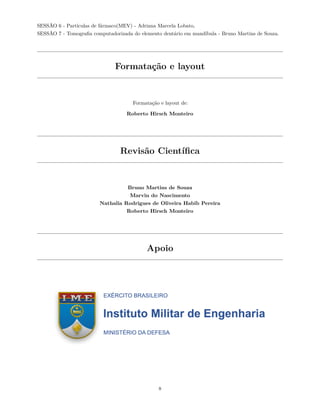 SESSÃO 6 - Partículas de fármaco(MEV) - Adriana Marcela Lobato,
SESSÃO 7 - Tomografia computadorizada do elemento dentário em mandíbula - Bruno Martins de Souza.
Formatação e layout
Formatação e layout de:
Roberto Hirsch Monteiro
Revisão Científica
Bruno Martins de Souza
Marvin do Nascimento
Nathalia Rodrigues de Oliveira Habib Pereira
Roberto Hirsch Monteiro
Apoio
8
 