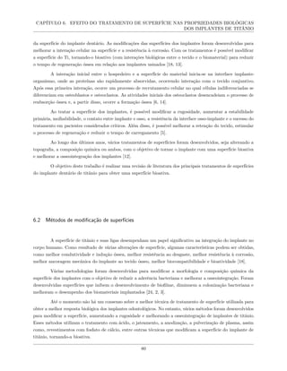 CAPÍTULO 6. EFEITO DO TRATAMENTO DE SUPERFÍCIE NAS PROPRIEDADES BIOLÓGICAS
DOS IMPLANTES DE TITÂNIO
da superfície do implante dentário. As modificações das superfícies dos implantes foram desenvolvidas para
melhorar a interação celular na superfície e a resistência à corrosão. Com os tratamentos é possível modificar
a superfície do Ti, tornando-o bioativo (com interações biológicas entre o tecido e o biomaterial) para reduzir
o tempo de regeneração óssea em relação aos implantes usinados [18, 13].
A interação inicial entre o hospedeiro e a superfície do material inicia-se na interface implante-
organismo, onde as proteínas são rapidamente absorvidas, ocorrendo interação com o tecido conjuntivo.
Após essa primeira interação, ocorre um processo de recrutamento celular no qual células indiferenciadas se
diferenciam em osteoblastos e osteoclastos. As atividades iniciais dos osteoclastos desencadeiam o processo de
reabsorção óssea e, a partir disso, ocorre a formação óssea [6, 14].
Ao tratar a superfície dos implantes, é possível modificar a rugosidade, aumentar a estabilidade
primária, molhabilidade, o contato entre implante e osso, a resistência da interface osso-implante e o sucesso do
tratamento em pacientes considerados críticos. Além disso, é possível melhorar a retenção do tecido, estimular
o processo de regeneração e reduzir o tempo de carregamento [5].
Ao longo dos últimos anos, vários tratamentos de superfícies foram desenvolvidos, seja alterando a
topografia, a composição química ou ambos, com o objetivo de tornar o implante com uma superfície bioativa
e melhorar a osseointegração dos implantes [12].
O objetivo deste trabalho é realizar uma revisão de literatura dos principais tratamentos de superfícies
do implante dentário de titânio para obter uma superfície bioativa.
6.2 Métodos de modificação de superfícies
A superfície de titânio e suas ligas desempenham um papel significativo na integração do implante no
corpo humano. Como resultado de várias alterações de superfície, algumas características podem ser obtidas,
como melhor condutividade e indução óssea, melhor resistência ao desgaste, melhor resistência à corrosão,
melhor ancoragem mecânica do implante ao tecido ósseo, melhor biocompatibilidade e bioatividade [18].
Várias metodologias foram desenvolvidas para modificar a morfologia e composição química da
superfície dos implantes com o objetivo de reduzir a aderência bacteriana e melhorar a osseointegração. Foram
desenvolvidas superfícies que inibem o desenvolvimento de biofilme, diminuem a colonização bacteriana e
melhoram o desempenho dos biomateriais implantados [24, 2, 3].
Até o momento não há um consenso sobre a melhor técnica de tratamento de superfície utilizada para
obter a melhor resposta biológica dos implantes odontológicos. No entanto, vários métodos foram desenvolvidos
para modificar a superfície, aumentando a rugosidade e melhorando a osseointegração de implantes de titânio.
Esses métodos utilizam o tratamento com ácido, o jateamento, a anodização, a pulverização de plasma, assim
como, revestimentos com fosfato de cálcio, entre outras técnicas que modificam a superfície do implante de
titânio, tornando-a bioativa.
80
 
