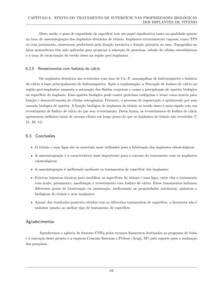CAPÍTULO 6. EFEITO DO TRATAMENTO DE SUPERFÍCIE NAS PROPRIEDADES BIOLÓGICAS
DOS IMPLANTES DE TITÂNIO
Deste modo, o grau de rugosidade da superfície tem um papel significativo tanto na qualidade quanto
na taxa de osseointegração dos implantes dentários de titânio. Implantes extremamente rugosos, como TPS
ou com jateamento, mostraram preferência pela fixação mecânica e fixação primária ao osso. Topografias na
faixa nanométrica têm sido aplicadas para propiciar a adsorção de proteínas, adesão de células osteoblásticas
e a taxa de cicatrização do tecido ósseo na região peri-implantar.
6.2.5 Revestimentos com fosfatos de cálcio
Os implantes dentários são revestidos com íons de Ca, P, nanoagulhas de hidroxiapatita e fosfatos
de cálcio à base principalmente de hidroxiapatita. Após a implantação, a liberação de fosfato de cálcio na
região peri-implantar aumenta a saturação dos fluidos corporais e causa a precipitação de apatita biológica
na superfície do implante. Essa apatita biológica pode conter proteínas endógenas e atuar como matriz para
fixação e desenvolvimento de células osteogênicas. Portanto, o processo de regeneração é aprimorado por essa
camada biológica de apatita. A fixação biológica de implantes de titânio ao tecido ósseo é mais rápida com um
revestimento de fosfato de cálcio do que sem revestimento. Desta forma, os revestimentos de fosfato de cálcio
apresentam melhores taxas de sucesso clínico em longo prazo do que os implantes de titânio não revestidos [7,
21, 20, 11].
6.3 Conclusões
• O titânio e suas ligas são os materiais mais utilizados para a fabricação dos implantes odontológicos;
• A osseointegração é a característica mais importante para o sucesso do tratamento com os implantes
odontológicos;
• A osseointegração é melhorada mediante os tratamentos de superfície dos implantes;
• Existem inúmeras técnicas para modificar as superfícies do titânio e suas ligas, entre elas o tratamento
com ácido, jateamento, anodização e revestimento com fosfato de cálcio. Estes tratamentos induzem
diferentes graus de bioativação ou passivação, melhorando as propriedades mecânicas, químicas e
biológicas do titânio e seus implantes;
• Apesar dos resultados positivos obtidos com os diferentes tratamentos de superfície, a literatura não é
unânime quanto ao melhor tipo de tratamento de superfície.
Agradecimentos
Agradecemos a agência de fomento CNPq pelos recursos financeiros destinados ao programa de bolsa
e à execução deste projeto e a empresa Conexão Sistemas e Prótese (Arujá, SP) pelo suporte para a realização
das pesquisas.
83
 