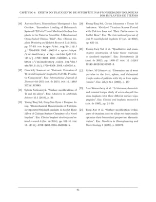 CAPÍTULO 6. EFEITO DO TRATAMENTO DE SUPERFÍCIE NAS PROPRIEDADES BIOLÓGICAS
DOS IMPLANTES DE TITÂNIO
[16] Antonio Rocci, Massimiliano Martignoni e Jan
Gottlow. “Immediate Loading of Brånemark
System® TiUnite™ and Machined-Surface Im-
plants in the Posterior Mandible: A Randomized
Open-Ended Clinical Trial”. Em: Clinical Im-
plant Dentistry and Related Research 5.s1 (2003),
pp. 57–63. doi: https://doi.org/10.1111/
j.1708-8208.2003.tb00016.x. eprint: https:
//onlinelibrary.wiley.com/doi/pdf/10.
1111/j.1708- 8208.2003.tb00016.x. url:
https : / / onlinelibrary . wiley . com / doi /
abs/10.1111/j.1708-8208.2003.tb00016.x.
[17] Francielly Soares et al. “Galvanic Corrosion of
Ti Dental Implants Coupled to CoCrMo Prosthe-
tic Component”. Em: International Journal of
Biomaterials 2021 (out. de 2021). doi: 10.1155/
2021/1313343.
[18] Sylwia Sobieszczyk. “Surface modifications of
Ti and its alloys”. Em: Advances in Materials
Science 10.1 (2010), p. 29.
[19] Young-Taeg Sul, Eung-Sun Byon e Yongsoo Je-
ong. “Biomechanical Measurements of Calcium-
Incorporated Oxidized Implants in Rabbit Bone:
Effect of Calcium Surface Chemistry of a Novel
Implant”. Em: Clinical implant dentistry and re-
lated research 6 (fev. de 2004), pp. 101–10. doi:
10.1111/j.1708-8208.2004.tb00032.x.
[20] Young-Taeg Sul, Carina Johansson e Tomas Al-
brektsson. “Oxidized Titanium Screws Coated
with Calcium Ions and Their Performance in
Rabbit Bone”. Em: The International journal of
oral & maxillofacial implants 17 (set. de 2002),
pp. 625–34.
[21] Young-Taeg Sul et al. “Qualitative and quan-
titative observation of bone tissue reactions
to anodised implants”. Em: Biomaterials 23
(mai. de 2002), pp. 1809–17. doi: 10 .1016 /
S0142-9612(01)00307-6.
[22] Robert M Urban et al. “Dissemination of wear
particles to the liver, spleen, and abdominal
lymph nodes of patients with hip or knee repla-
cement”. Em: JBJS 82.4 (2000), p. 457.
[23] Ann Wennerberg et al. “A histomorphometric
and removal torque study of screw-shaped tita-
nium implants with three different surface topo-
graphies”. Em: Clinical oral implants research 6
(abr. de 1995), pp. 24–30.
[24] Tong Xue et al. “Surface modification techni-
ques of titanium and its alloys to functionally
optimize their biomedical properties: thematic
review”. Em: Frontiers in Bioengineering and
Biotechnology 8 (2020), p. 603072.
85
 