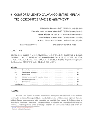 7 COMPORTAMENTO GALVÂNICO ENTRE IMPLAN-
TES OSSEOINTEGRÁVEIS E ABUTMENT
Késia Simões Ribeiro1
, , IME2
, ORCID 0000-0001-9129-2237;
Francielly Moura de Souza Soares, IME2
, ORCID 0000-0001-9311-9139;
Ariany Antunes Martins, IME2
, ORCID 0000-00002-5188-3734;
Bruno Martins de Souza, IME2
, ORCID 0000-0002-1075-0441;
Roberto Hirsch Monteiro, IME2
, ORCID 0000-0003-4506-5820.
ISBN: 978-85-5722-791-0 DOI: 10.29327/BIOMAT22.603221
COMO CITAR
RIBEIRO, K. S.; SOARES, F. M. de S.; MARTINS, A. A.; de SOUSA, B. M.; MONTEIRO, R. H.. COM-
PORTAMENTO GALVÂNICO ENTRE IMPLANTES OSSEOINTEGRÁVEIS E ABUTMENT. In: ELIAS,
C. N.; NATTRODT, A. K. de A.; MONTEIRO, R. H.; de SOUZA, B. M. (Ed.). Propriedades e Aplicações
dos Biomateriais. [S.l.]: EVEN3, Recife - PE, Brasil. 2023. p. 86-91.
Tópicos
7.1 Introdução . . . . . . . . . . . . . . . . . . . . . . . . . . . . . . . . . . . . . . . . . 87
7.2 Materiais e métodos . . . . . . . . . . . . . . . . . . . . . . . . . . . . . . . . . . . 88
7.3 Resultados . . . . . . . . . . . . . . . . . . . . . . . . . . . . . . . . . . . . . . . . . 88
7.3.1 Medida de potencial de circuito aberto . . . . . . . . . . . . . . . . . . . . . . . . . 88
7.3.2 Medidas galvânicas . . . . . . . . . . . . . . . . . . . . . . . . . . . . . . . . . . . . . 89
7.4 Conclusões . . . . . . . . . . . . . . . . . . . . . . . . . . . . . . . . . . . . . . . . . 90
Referências . . . . . . . . . . . . . . . . . . . . . . . . . . . . . . . . . . . . . . . . . . . . . . . . 91
RESUMO
O titânio e suas ligas são os materiais mais utilizados em implantes dentários devido às suas excelentes
propriedades mecânicas, biocompatibilidade e resistência à corrosão. O titânio quando exposto à atmosfera
oxidante formam uma camada de óxido passiva em sua superfície. Essa camada de óxido determina as
propriedades químicas e a resistência à corrosão do metal. O ambiente oral é particularmente propício à
corrosão. A corrosão galvânica ocorre quando ligas diferentes são colocadas em contato direto dentro dos
1 Email: kesiasimoesribeiro@gmail.com
2 Instituto Militar de Engenharia
 