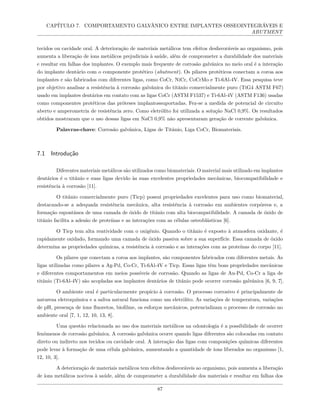CAPÍTULO 7. COMPORTAMENTO GALVÂNICO ENTRE IMPLANTES OSSEOINTEGRÁVEIS E
ABUTMENT
tecidos ou cavidade oral. A deterioração de materiais metálicos tem efeitos desfavoráveis ao organismo, pois
aumenta a liberação de íons metálicos prejudiciais à saúde, além de comprometer a durabilidade dos materiais
e resultar em falhas dos implantes. O exemplo mais frequente de corrosão galvânica no meio oral é a interação
do implante dentário com o componente protético (abutment). Os pilares protéticos conectam a coroa aos
implantes e são fabricados com diferentes ligas, como CoCr, NiCr, CoCrMo e Ti-6Al-4V. Essa pesquisa teve
por objetivo analisar a resistência à corrosão galvânica do titânio comercialmente puro (TiG4 ASTM F67)
usado em implantes dentários em contato com as ligas CoCr (ASTM F1537) e Ti-6Al-4V (ASTM F136) usadas
como componentes protéticos das próteses implantossuportadas. Fez-se a medida de potencial de circuito
aberto e amperometria de resistência zero. Como eletrólito foi utilizada a solução NaCl 0,9%. Os resultados
obtidos mostraram que o uso dessas ligas em NaCl 0,9% não apresentaram geração de corrente galvânica.
Palavras-chave: Corrosão galvânica, Ligas de Titânio, Liga CoCr, Biomateriais.
7.1 Introdução
Diferentes materiais metálicos são utilizados como biomateriais. O material mais utilizado em implantes
dentários é o titânio e suas ligas devido às suas excelentes propriedades mecânicas, biocompatibilidade e
resistência à corrosão [11].
O titânio comercialmente puro (Ticp) possui propriedades excelentes para uso como biomaterial,
destacando-se a adequada resistência mecânica, alta resistência à corrosão em ambientes corpóreos e, a
formação espontânea de uma camada de óxido de titânio com alta biocompatibilidade. A camada de óxido de
titânio facilita a adesão de proteínas e as interações com as células osteoblásticas [6].
O Ticp tem alta reatividade com o oxigênio. Quando o titânio é exposto à atmosfera oxidante, é
rapidamente oxidado, formando uma camada de óxido passiva sobre a sua superfície. Essa camada de óxido
determina as propriedades químicas, a resistência à corrosão e as interações com as proteínas do corpo [11].
Os pilares que conectam a coroa aos implantes, são componentes fabricados com diferentes metais. As
ligas utilizadas como pilares a Ag-Pd, Co-Cr, Ti-6Al-4V e Ticp. Essas ligas têm boas propriedades mecânicas
e diferentes comportamentos em meios possíveis de corrosão. Quando as ligas de Au-Pd, Co-Cr a liga de
titânio (Ti-6Al-4V) são acopladas aos implantes dentários de titânio pode ocorrer corrosão galvânica [6, 9, 7].
O ambiente oral é particularmente propício à corrosão. O processo corrosivo é principalmente de
natureza eletroquímica e a saliva natural funciona como um eletrólito. As variações de temperatura, variações
de pH, presença de íons fluoretos, biofilme, os esforços mecânicos, potencializam o processo de corrosão no
ambiente oral [7, 1, 12, 10, 13, 8].
Uma questão relacionada ao uso dos materiais metálicos na odontologia é a possibilidade de ocorrer
fenômenos de corrosão galvânica. A corrosão galvânica ocorre quando ligas diferentes são colocadas em contato
direto ou indireto nos tecidos ou cavidade oral. A interação das ligas com composições químicas diferentes
pode levar à formação de uma célula galvânica, aumentando a quantidade de íons liberados no organismo [1,
12, 10, 3].
A deterioração de materiais metálicos tem efeitos desfavoráveis ao organismo, pois aumenta a liberação
de íons metálicos nocivos à saúde, além de comprometer a durabilidade dos materiais e resultar em falhas dos
87
 