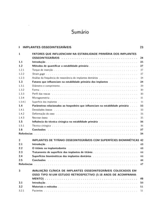 .
Sumário
I IMPLANTES OSSEOINTEGRÁVEIS 23
1 FATORES QUE INFLUENCIAM NA ESTABILIDADE PRIMÁRIA DOS IMPLANTES
OSSEOINTEGRÁVEIS . . . . . . . . . . . . . . . . . . . . . . . . . . . . . . . . . . . . 24
1.1 Introdução . . . . . . . . . . . . . . . . . . . . . . . . . . . . . . . . . . . . . . . . . . . . . 25
1.2 Métodos de quantificar a estabilidade primária . . . . . . . . . . . . . . . . . . . . . . . . 27
1.2.1 Torque de inserção . . . . . . . . . . . . . . . . . . . . . . . . . . . . . . . . . . . . . . . . . 27
1.2.2 Strain gage . . . . . . . . . . . . . . . . . . . . . . . . . . . . . . . . . . . . . . . . . . . . . 27
1.2.3 Análise da frequência de ressonância de implantes dentários . . . . . . . . . . . . . . . . . . . 28
1.3 Fatores que influenciam na estabilidade primária dos implantes . . . . . . . . . . . . . . 28
1.3.1 Diâmetro e comprimento . . . . . . . . . . . . . . . . . . . . . . . . . . . . . . . . . . . . . . 29
1.3.2 Forma . . . . . . . . . . . . . . . . . . . . . . . . . . . . . . . . . . . . . . . . . . . . . . . . 30
1.3.3 Perfil das roscas . . . . . . . . . . . . . . . . . . . . . . . . . . . . . . . . . . . . . . . . . . 30
1.3.4 Microgeometria . . . . . . . . . . . . . . . . . . . . . . . . . . . . . . . . . . . . . . . . . . . 31
1.3.4.1 Superfície dos implantes . . . . . . . . . . . . . . . . . . . . . . . . . . . . . . . . . . . . . . . 31
1.4 Parâmetros relacionados ao hospedeiro que influenciam na estabilidade primária . . . . 33
1.4.1 Densidades ósseas . . . . . . . . . . . . . . . . . . . . . . . . . . . . . . . . . . . . . . . . . 33
1.4.2 Deformação do osso . . . . . . . . . . . . . . . . . . . . . . . . . . . . . . . . . . . . . . . . 34
1.4.3 Necrose óssea . . . . . . . . . . . . . . . . . . . . . . . . . . . . . . . . . . . . . . . . . . . 35
1.5 Influência da técnica cirúrgica na estabilidade primária . . . . . . . . . . . . . . . . . . . 36
1.5.1 Técnica cirúrgica . . . . . . . . . . . . . . . . . . . . . . . . . . . . . . . . . . . . . . . . . . 36
1.6 Conclusões . . . . . . . . . . . . . . . . . . . . . . . . . . . . . . . . . . . . . . . . . . . . 37
Referências . . . . . . . . . . . . . . . . . . . . . . . . . . . . . . . . . . . . . . . . . . . . . . . . . . . 38
2 IMPLANTES DE TITÂNIO OSSEOINTEGRÁVEIS COM SUPERFÍCIES BIOMIMÉTICAS 42
2.1 Introdução . . . . . . . . . . . . . . . . . . . . . . . . . . . . . . . . . . . . . . . . . . . . . 43
2.2 O titânio na implantodontia . . . . . . . . . . . . . . . . . . . . . . . . . . . . . . . . . . 43
2.3 Tratamento de superfície dos implantes de titânio . . . . . . . . . . . . . . . . . . . . . . 44
2.4 Superfícies biomiméticas dos implantes dentários . . . . . . . . . . . . . . . . . . . . . . 44
2.5 Conclusões . . . . . . . . . . . . . . . . . . . . . . . . . . . . . . . . . . . . . . . . . . . . 46
Referências . . . . . . . . . . . . . . . . . . . . . . . . . . . . . . . . . . . . . . . . . . . . . . . . . . . 47
3 AVALIAÇÃO CLÍNICA DE IMPLANTES OSSEOINTEGRÁVEIS COLOCADOS EM
OSSO TIPO IV:UM ESTUDO RETROSPECTIVO (5-18 ANOS DE ACOMPANHA-
MENTO) . . . . . . . . . . . . . . . . . . . . . . . . . . . . . . . . . . . . . . . . . . . . 49
3.1 Introdução . . . . . . . . . . . . . . . . . . . . . . . . . . . . . . . . . . . . . . . . . . . . . 50
3.2 Materiais e métodos . . . . . . . . . . . . . . . . . . . . . . . . . . . . . . . . . . . . . . . 51
3.2.1 Pacientes . . . . . . . . . . . . . . . . . . . . . . . . . . . . . . . . . . . . . . . . . . . . . . 51
 