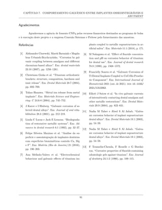 CAPÍTULO 7. COMPORTAMENTO GALVÂNICO ENTRE IMPLANTES OSSEOINTEGRÁVEIS E
ABUTMENT
Agradecimentos
Agradecemos a agência de fomento CNPq pelos recursos financeiros destinados ao programa de bolsa
e à execução deste projeto e a empresa Conexão Sistemas e Prótese pelo fornecimento das amostras.
Referências
[1] Aleksander Ciszewski, Marek Baraniak e Magda-
lena Urbanek-Brychczyńska. “Corrosion by gal-
vanic coupling between amalgam and different
chromium-based alloys”. Em: dental materials
23.10 (2007), pp. 1256–1261.
[2] Christiana Gioka et al. “Titanium orthodontic
brackets: structure, composition, hardness and
ionic release”. Em: Dental Materials 20.7 (2004),
pp. 693–700.
[3] Takao Hanawa. “Metal ion release from metal
implants”. Em: Materials Science and Enginee-
ring: C 24.6-8 (2004), pp. 745–752.
[4] J Karov e I Hinberg. “Galvanic corrosion of se-
lected dental alloys”. Em: Journal of oral reha-
bilitation 28.3 (2001), pp. 212–219.
[5] Linda C Lucas e Jack E Lemons. “Biodegrada-
tion of restorative metallic systems”. Em: Ad-
vances in dental research 6.1 (1992), pp. 32–37.
[6] Felipe Silveira Maximo et al. “Análise da su-
perfıcie e osseointegração de implantes dentários
com superfıcies biomiméticas contedo Ca, Mg
e F”. Em: Matéria (Rio de Janeiro) 21 (2016),
pp. 196–203.
[7] Ana Mellado-Valero et al. “Electrochemical
behaviour and galvanic effects of titanium im-
plants coupled to metallic suprastructures in ar-
tificial saliva”. Em: Materials 11.1 (2018), p. 171.
[8] M Nakagawa et al. “Effect of fluoride concentra-
tion and pH on corrosion behavior of titanium
for dental use”. Em: Journal of dental research
78.9 (1999), pp. 1568–1572.
[9] Francielly Soares et al. “Galvanic Corrosion of
Ti Dental Implants Coupled to CoCrMo Prosthe-
tic Component”. Em: International Journal of
Biomaterials 2021 (out. de 2021). doi: 10.1155/
2021/1313343.
[10] Elliott J Sutow et al. “In vivo galvanic currents
of intermittently contacting dental amalgam and
other metallic restorations”. Em: Dental Mate-
rials 20.9 (2004), pp. 823–831.
[11] Nadia M Taher e Abed S Al Jabab. “Galva-
nic corrosion behavior of implant suprastructure
dental alloys”. Em: Dental Materials 19.1 (2003),
pp. 54–59.
[12] Nadia M Taher e Abed S Al Jabab. “Galva-
nic corrosion behavior of implant suprastructure
dental alloys”. Em: Dental Materials 19.1 (2003),
pp. 54–59.
[13] F Toumelin-Chemla, F Rouelle e G Burdai-
ron. “Corrosive properties of fluoride-containing
odontologic gels against titanium”. Em: Journal
of dentistry 24.1-2 (1996), pp. 109–115.
91
 